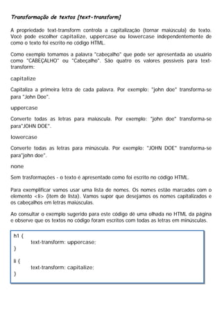 Transformação de textos [text-transform]
A propriedade text-transform controla a capitalização (tornar maiúscula) do texto.
Você pode escolher capitalize, uppercase ou lowercase independentemente de
como o texto foi escrito no código HTML.
Como exemplo tomamos a palavra "cabeçalho" que pode ser apresentada ao usuário
como "CABEÇALHO" ou "Cabeçalho". São quatro os valores possíveis para text-
transform:
capitalize
Capitaliza a primeira letra de cada palavra. Por exemplo: "john doe" transforma-se
para "John Doe".
uppercase
Converte todas as letras para maiúscula. Por exemplo: "john doe" transforma-se
para"JOHN DOE".
lowercase
Converte todas as letras para minúscula. Por exemplo: "JOHN DOE" transforma-se
para"john doe".
none
Sem trasformações - o texto é apresentado como foi escrito no código HTML.
Para exemplificar vamos usar uma lista de nomes. Os nomes estão marcados com o
elemento <li> (item de lista). Vamos supor que desejamos os nomes capitalizados e
os cabeçalhos em letras maiúsculas.
Ao consultar o exemplo sugerido para este código dê uma olhada no HTML da página
e observe que os textos no código foram escritos com todas as letras em minúsculas.
h1 {
text-transform: uppercase;
}
li {
text-transform: capitalize;
}
 