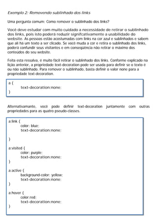 Exemplo 2: Removendo sublinhado dos links
Uma pergunta comum: Como remover o sublinhado dos links?
Você deve estudar com muito cuidado a necessidade de retirar o sublinhado
dos links, pois isto poderá reduzir signifcativamente a usabilidade do
website. As pessoas estão acostumadas com links na cor azul e sublinhados e sabem
que ali há um texto a ser clicado. Se você muda a cor e retira o sublinhado dos links,
poderá confundir seus visitantes e em conseqüência não retirar o máximo dos
conteúdos do seu website.
Feita esta ressalva, é muito fácil retirar o sublinhado dos links. Conforme explicado na
lição anterior, a propriedade text-decoration pode ser usada para definir se o texto é
ou não sublinhado. Para remover o sublinhado, basta definir o valor none para a
propriedade text-decoration.
Alternativamante, você pode definir text-decoration juntamente com outras
propriedades para as quatro pseudo-classes.
a {
text-decoration:none;
}
a:link {
color: blue;
text-decoration:none;
}
a:visited {
color: purple;
text-decoration:none;
}
a:active {
background-color: yellow;
text-decoration:none;
}
a:hover {
color:red;
text-decoration:none;
}
 