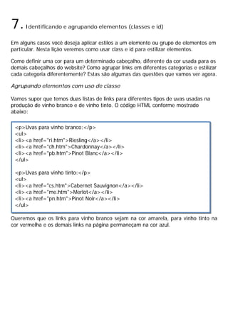 7.Identificando e agrupando elementos (classes e id)
Em alguns casos você deseja aplicar estilos a um elemento ou grupo de elementos em
particular. Nesta lição veremos como usar class e id para estilizar elementos.
Como definir uma cor para um determinado cabeçalho, diferente da cor usada para os
demais cabeçalhos do website? Como agrupar links em diferentes categorias e estilizar
cada categoria diferentemente? Estas são algumas das questões que vamos ver agora.
Agrupando elementos com uso de classe
Vamos supor que temos duas listas de links para diferentes tipos de uvas usadas na
produção de vinho branco e de vinho tinto. O código HTML conforme mostrado
abaixo:
Queremos que os links para vinho branco sejam na cor amarela, para vinho tinto na
cor vermelha e os demais links na página permaneçam na cor azul.
<p>Uvas para vinho branco:</p>
<ul>
<li><a href="ri.htm">Riesling</a></li>
<li><a href="ch.htm">Chardonnay</a></li>
<li><a href="pb.htm">Pinot Blanc</a></li>
</ul>
<p>Uvas para vinho tinto:</p>
<ul>
<li><a href="cs.htm">Cabernet Sauvignon</a></li>
<li><a href="me.htm">Merlot</a></li>
<li><a href="pn.htm">Pinot Noir</a></li>
</ul>
 