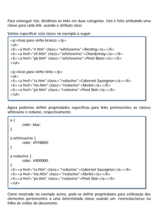 Para conseguir isto, dividimos os links em duas categorias. Isto é feito atribuindo uma
classe para cada link, usando o atributo class.
Vamos especificar esta classe no exemplo a seguir:
Agora podemos definir propriedades específicas para links pertencentes as classes
whitewine e redwine, respectivamente.
Como mostrado no exemplo acima, pode-se definir propriedades para estilização dos
elementos pertencentes a uma determinada classe usando um .nomedaclasse na
folha de estilos do documento.
<p>Uvas para vinho branco:</p>
<ul>
<li><a href="ri.htm" class="whitewine">Riesling</a></li>
<li><a href="ch.htm" class="whitewine">Chardonnay</a></li>
<li><a href="pb.htm" class="whitewine">Pinot Blanc</a></li>
</ul>
<p>Uvas para vinho tinto:</p>
<ul>
<li><a href="cs.htm" class="redwine">Cabernet Sauvignon</a></li>
<li><a href="me.htm" class="redwine">Merlot</a></li>
<li><a href="pn.htm" class="redwine">Pinot Noir</a></li>
</ul>
a {
color: blue;
}
a.whitewine {
color: #FFBB00;
}
a.redwine {
color: #800000;
}
<li><a href="cs.htm" class="redwine">Cabernet Sauvignon</a></li>
<li><a href="me.htm" class="redwine">Merlot</a></li>
<li><a href="pn.htm" class="redwine">Pinot Noir</a></li>
</ul>
 