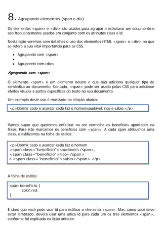 8.Agrupando elementos (span e div)
Os elementos <span> e <div> são usados para agrupar e estruturar um documento e
são freqüentemente usados em conjunto com os atributos class e id.
Nesta lição veremos com detalhes o uso dos elementos HTML <span> e <div> no que
se refere a sua vital importância para as CSS.
· Agrupando com <span>
·
· Agrupando com<div>
Agrupando com <span>
O elemento <span> é um elemento neutro e que não adiciona qualquer tipo de
semântica ao documento. Contudo, <span> pode ser usado pelas CSS para adicionar
efeitos visuais a partes específicas do texto no seu documento.
Um exemplo deste uso é mostrado na citação abaixo:
Vamos supor que queremos enfatizar na cor vermelha os benefícios apontados na
frase. Para isto marcamos os benefícios com <span>. A cada span atribuímos uma
class, e estilizamos na folha de estilos:
A folha de estilos:
É claro que você pode usar id para estilizar o elemento <span>. Mas, como você deve
estar lembrado, deverá usar uma única id para cada um os três elementos <span>,
conforme foi explicado na lição anterior.
<p>Dormir cedo e acordar cedo faz o homemsaudável, rico e sábio.</p>
<p>Dormir cedo e acordar cedo faz o homem
<span class="beneficio">saudável</span>,
<span class="beneficio">rico</span>
e <span class="beneficio">sábio</span>.</p>
span.beneficio {
color:red;
}
 