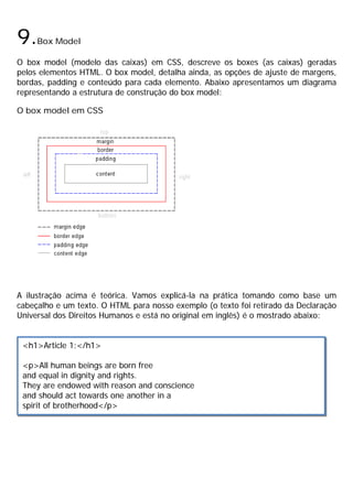 9.Box Model
O box model (modelo das caixas) em CSS, descreve os boxes (as caixas) geradas
pelos elementos HTML. O box model, detalha ainda, as opções de ajuste de margens,
bordas, padding e conteúdo para cada elemento. Abaixo apresentamos um diagrama
representando a estrutura de construção do box model:
O box model em CSS
A ilustração acima é teórica. Vamos explicá-la na prática tomando como base um
cabeçalho e um texto. O HTML para nosso exemplo (o texto foi retirado da Declaração
Universal dos Direitos Humanos e está no original em inglês) é o mostrado abaixo:
<h1>Article 1:</h1>
<p>All human beings are born free
and equal in dignity and rights.
They are endowed with reason and conscience
and should act towards one another in a
spirit of brotherhood</p>
 