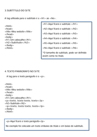 3.SUBTÍTULO DO SITE
A tag utilizada para o subtítulo é a <h1> ao <h6>.
<html>
<head>
<title>Meu website</title>
</head>
<body>
<h1>Um cabeçalho</h1>
<h2>Subtítulo</h2>
</body>
</html>
4.TEXTO PARÁGRAFO NO SITE
A tag para o texto parágrafo é o <p>.
<html>
<head>
<title>Meu website</title>
</head>
<body>
<h1>Um cabeçalho</h1>
<p>texto, texto texto, texto</p>
<h2>Subtítulo</h2>
<p>texto, texto texto, texto</p>
</body>
</html>
<h1>Aqui ficará o subtítulo </h1>
<h2>Aqui ficará o subtítulo </h2>
<h3>Aqui ficará o subtítulo </h3>
<h4>Aqui ficará o subtítulo </h4>
<h5>Aqui ficará o subtítulo </h5>
<h6>Aqui ficará o subtítulo </h6>
*O tamanho do subtítulo, pode ser definido
assim como no título.
<p>Aqui ficará o texto parágrafo</p>
No exemplo foi colocado um texto embaixo do título e em baixo do subtítulo.
 