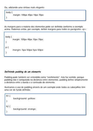 Ou, adotando uma sintaxe mais elegante:
As margens para a maioria dos elementos pode ser definida conforme o exemplo
acima. Podemos então, por exemplo, definir margens para todos os parágrafos <p>:
Definindo padding de um elemento
Padding pode também ser entendido como "enchimento". Isto faz sentido, porque
padding não é computado na distância entre elementos, padding define simplesmente
a distância entre a borda e o conteúdo do elemento.
Ilustramos o uso de padding através de um exemplo onde todos os cabeçalhos têm
uma cor de fundo definida:
body {
margin: 100px 40px 10px 70px;
}
body {
margin: 100px 40px 10px 70px;
}
p {
margin: 5px 50px 5px 50px;
}
h1 {
background: yellow;
}
h2 {
background: orange;
}
 