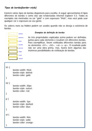 Tipos de bordas[border-style]
Existem vários tipos de bordas disponíveis para escolha. A seguir apresentamos 8 tipos
diferentes de bordas e como elas são renderizadas Internet Explorer 5.5. Todos os
exemplos são mostrados na cor "gold" e com espessura "thick", mas você pode usar
qualquer cor e espessura ao seu gosto.
Os valores none ou hidden podem ser usados quando não se deseja a existência de
bordas.
h1 {
border-width: thick;
border-style: dotted;
border-color: gold;
}
h2 {
border-width: 20px;
border-style: outset;
border-color: red;
}
p {
border-width: 1px;
border-style: dashed;
border-color: blue;
}
ul {
border-width: thin;
border-style: solid;
border-color: orange;
}
Exemplos de definição de bordas
As três propriedades explicadas acima podem ser definidas
juntas para cada elemento e resultam em diferentes bordas.
Para exemplificar, foram estilizadas diferentes bordas para
os elementos <h1>, <h2>, <ul> e <p>. O resultado pode
não ser uma obra prima, mas, ilustra bem algumas das
inúmeras possibilidades de estilização de bordas:
 