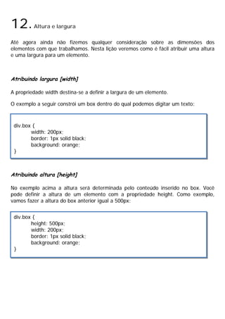 12.Altura e largura
Até agora ainda não fizemos qualquer consideração sobre as dimensões dos
elementos com que trabalhamos. Nesta lição veremos como é fácil atribuir uma altura
e uma largura para um elemento.
Atribuindo largura [width]
A propriedade width destina-se a definir a largura de um elemento.
O exemplo a seguir constrói um box dentro do qual podemos digitar um texto:
Atribuindo altura [height]
No exemplo acima a altura será determinada pelo conteúdo inserido no box. Você
pode definir a altura de um elemento com a propriedade height. Como exemplo,
vamos fazer a altura do box anterior igual a 500px:
div.box {
width: 200px;
border: 1px solid black;
background: orange;
}
div.box {
height: 500px;
width: 200px;
border: 1px solid black;
background: orange;
}
 