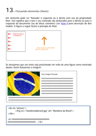 13.Flutuando elementos (floats)
Um elemento pode ser 'flutuado' à esquerda ou à direita com uso da propriedade
float. Isto significa que o box e seu conteúdo são deslocados para a direita ou para a
esquerda do documento (ou do bloco container) (ver lição 9 para descrição do Box
model). A figura a seguir ilustra o princípio de float:
Se desejamos que um texto seja posicionado em volta de uma figura como mostrado
abaixo, basta flutuarmos a imagem:
Uma imagem flutuada
textoxxxxxxxxxxxxxxxxxxxxxxxxxxxxxxxxxxxx
xxxxxxxxxxxxxxxxxxxxxxxxxxxxxxxxxxxxxxxxx
xxxxxxxxxxxxxxxxxxxxxxxxxxxxxxxxxxxxxxxxx
xxxxxxxxxxxxxxxxxxxxxxxxxxxxxxxxxxxxxxxxx
xxxxxxxxxxxxxxxxxxxxxxxxxxxxxxxxxxxxxxxxx
xxxxxxxxxxxxxxxxxxxxxxxxxxxxxxxxxxxxxxxxx
xxxxxxxxxxxxxxxxxxxxxxxxxxxxxxxxxxxxxxxxx
xxxxxxxxxxxxxxxxxxxxxxxxxxxxxxxxxxxxxxxxxxxxxxxxxxxxxxxxxxxxxxxxxxxxxxxxxxxxxxxxxxx
xxxxxxxxxxxxxxxxxxxxxxxxxxxxxxxxxxxxxxxxxxxxxxxxxxxxxxxxxxxxxxxxxxxxxxxxxxxxxxtexto
<div id="picture">
<img src="bandeiradobrasil.jpg" alt="Bandeira do Brasil">
</div>
<p>xxxxxxxxxxxxxxxxxxxxxxxxxxxxxxxxx,
xxxxxxxxxxxxxxxxxxxxxxxxx...</p>
 