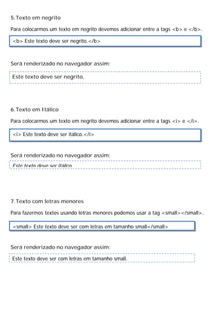 5.Texto em negrito
Para colocarmos um texto em negrito devemos adicionar entre a tags <b> e </b>.
Será renderizado no navegador assim:
6.Texto em Itálico
Para colocarmos um texto em negrito devemos adicionar entre a tags <i> e </i>.
Será renderizado no navegador assim:
7.Texto com letras menores
Para fazermos textos usando letras menores podemos usar a tag <small></small>.
Será renderizado no navegador assim:
<b> Este texto deve ser negrito.</b>
<i> Este texto deve ser itálico.</i>
Este texto deve ser itálico.
<small> Este texto deve ser com letras em tamanho small</small>
Este texto deve ser negrito.
Este texto deve ser com letras em tamanho small.
 
