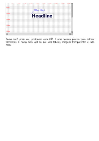 Como você pode ver, posicionar com CSS é uma técnica precisa para colocar
elementos. É muito mais fácil do que usar tabelas, imagens transparentes e tudo
mais.
 