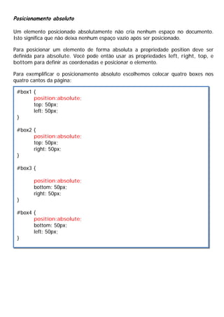 Posicionamento absoluto
Um elemento posicionado absolutamente não cria nenhum espaço no documento.
Isto significa que não deixa nenhum espaço vazio após ser posicionado.
Para posicionar um elemento de forma absoluta a propriedade position deve ser
definida para absolute. Você pode então usar as propriedades left, right, top, e
bottom para definir as coordenadas e posicionar o elemento.
Para exemplificar o posicionamento absoluto escolhemos colocar quatro boxes nos
quatro cantos da página:
#box1 {
position:absolute;
top: 50px;
left: 50px;
}
#box2 {
position:absolute;
top: 50px;
right: 50px;
}
#box3 {
position:absolute;
bottom: 50px;
right: 50px;
}
#box4 {
position:absolute;
bottom: 50px;
left: 50px;
}
 