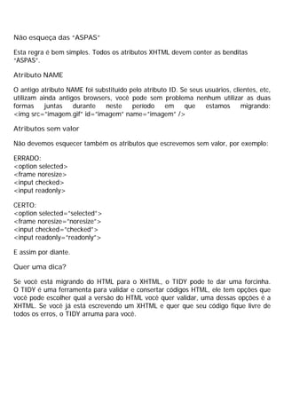 Não esqueça das “ASPAS”
Esta regra é bem simples. Todos os atributos XHTML devem conter as benditas
“ASPAS”.
Atributo NAME
O antigo atributo NAME foi substituído pelo atributo ID. Se seus usuários, clientes, etc,
utilizam ainda antigos browsers, você pode sem problema nenhum utilizar as duas
formas juntas durante neste período em que estamos migrando:
<img src=”imagem.gif” id=”imagem” name=”imagem” />
Atributos sem valor
Não devemos esquecer também os atributos que escrevemos sem valor, por exemplo:
ERRADO:
<option selected>
<frame noresize>
<input checked>
<input readonly>
CERTO:
<option selected=”selected”>
<frame noresize=”noresize”>
<input checked=”checked”>
<input readonly=”readonly”>
E assim por diante.
Quer uma dica?
Se você está migrando do HTML para o XHTML, o TIDY pode te dar uma forcinha.
O TIDY é uma ferramenta para validar e consertar códigos HTML, ele tem opções que
você pode escolher qual a versão do HTML você quer validar, uma dessas opções é a
XHTML. Se você já está escrevendo um XHTML e quer que seu código fique livre de
todos os erros, o TIDY arruma para você.
 