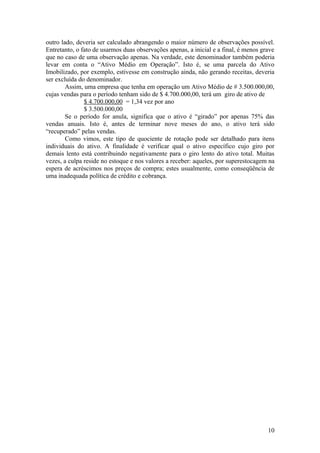 outro lado, deveria ser calculado abrangendo o maior número de observações possível.
Entretanto, o fato de usarmos duas observações apenas, a inicial e a final, é menos grave
que no caso de uma observação apenas. Na verdade, este denominador também poderia
levar em conta o “Ativo Médio em Operação”. Isto é, se uma parcela do Ativo
Imobilizado, por exemplo, estivesse em construção ainda, não gerando receitas, deveria
ser excluída do denominador.
        Assim, uma empresa que tenha em operação um Ativo Médio de # 3.500.000,00,
cujas vendas para o período tenham sido de $ 4.700.000,00, terá um giro de ativo de
               $ 4.700.000,00 = 1,34 vez por ano
               $ 3.500.000,00
        Se o período for anula, significa que o ativo é “girado” por apenas 75% das
vendas anuais. Isto é, antes de terminar nove meses do ano, o ativo terá sido
“recuperado” pelas vendas.
        Como vimos, este tipo de quociente de rotação pode ser detalhado para itens
individuais do ativo. A finalidade é verificar qual o ativo específico cujo giro por
demais lento está contribuindo negativamente para o giro lento do ativo total. Muitas
vezes, a culpa reside no estoque e nos valores a receber: aqueles, por superestocagem na
espera de acréscimos nos preços de compra; estes usualmente, como conseqüência de
uma inadequada política de crédito e cobrança.




                                                                                      10
 