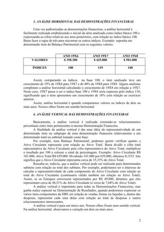 3. ANÁLISE HORIZONTAL DAS DEMONSTRAÇÕES FINANCEIRAS

       Uma vez padronizadas as demonstrações financeiras, a análise horizontal é
facilmente realizada estabelecendo o inicial da série analisada como índice básico 100 e
expressando as cifras relativas aos anos posteriores, com relação ao índice básico 100.
Basta fazer a regra de três para encontrar os outros índices. Exemplo: suponha um
determinado item do Balanço Patrimonial com os seguintes valores:


                             ANO 19X6               ANO 19X7               ANO 19X8
      VALORES                $ 358.300              $ 425.000              $ 501.000

       ÍNDICES                   100                    119                    140


        Assim, comparando os índices na base 100, o item analisado teve um
crescimento de 19% de 19X6 para 19X7 e de 40% de 19X6 para 19X8. Alguns analistas
completam a análise horizontal calculando o crescimento de 19X8 em relação a 19X7.
Neste caso, 19X7 passa a ser o índice base 100 e 19X8 seria expresso pelo índice 118,
significando que o item apresentou um crescimento de 18% com relação ao exercício
anterior.
        Assim, análise horizontal é quando comparamos valores ou índices de dois ou
mais anos. Nossos olhos fixam um sentido horizontal.

       4. ANÁLISE VERTICAL DAS DEMONSTRAÇÕES FINANCEIRAS

        Basicamente, a análise vertical é realizada extraindo-se relacionamentos
percentuais entre itens pertencentes à mesma Demonstração Financeira.
        A finalidade da análise vertical é dar uma idéia da representatividade de um
determinado item ou subgrupo de uma demonstração financeira relativamente a um
determinado total ou subtotal tomado como base.
        Por exemplo, num Balanço Patrimonial, podemos querer verificar quanto o
Ativo Circulante representa com relação ao Ativo Total. Basta dividir a cifra total
representativa do Ativo Circulante pela cifra representativa do Ativo Total, multiplicar
o resultado por 100 e colocar o sinal de percentagem. Exemplo: Ativo Circulante R$
101.000; Ativo Total R$ 659.000. Dividindo 101.000 por 659.000, obtemos 0,1533. Isto
significa que o Ativo Circulante representa cerca de 15,33% do Ativo Total.
        Ressalta-se, todavia, que a análise vertical pode ser realizada para determinados
subitens com relação ao total dos subitens. Por exemplo, poderíamos ter o interesse de
calcular a representatividade de cada componente do Ativo Circulante com relação ao
total do Ativo Circulante (continuaria válido também em relação ao Ativo Total).
Assim, se os Estoques estivessem representados por R$ 49.000, diríamos que eles
representam cerca de 48,51% do Ativo Circulante (e cerca de 7,44% do Ativo Total).
        A análise vertical é importante para todas as Demonstrações Financeiras, mas
ganha realce especial na Demonstração de Resultados, quando poderemos expressar os
vários itens componentes da DRE em relação às vendas, brutas ou líquidas e, dentro das
despesas, representar cada uma delas com relação ao total de despesas e outros
relacionamentos interessantes.
        A análise vertical é para um único ano. Nossos olhos fixam num sentido vertical.
Na análise horizontal, observamos a variação em dois ou mais anos.


                                                                                       2
 