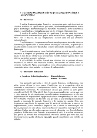 5. CÁLCULO E INTERPRETAÇÃO DE QUOCIENTES CONTÁBEIS E
         FINANCEIROS

       5.1 – Introdução

        A análise de demonstrações financeiras encontra seu ponto mais importante no
cálculo e avaliação do significado de quocientes, relacionando principalmente itens e
grupos do Balanço e da Demonstração do Resultado. Passaremos a expor as formas de
cálculo, o significado e as limitações de cada um dos principais relacionamentos.
        A técnica de análise financeira por quocientes é um dos mais importantes
desenvolvimentos da Contabilidade, pois é muito mais indicado comparar, digamos, o
Ativo com o Passivo, do que simplesmente analisar cada um dos elementos
individualmente.
        O analista externo à empresa normalmente estará apenas de posse dos balanços,
demonstrações operacionais e outras poucas informações adicionais, ao passo que o
analista interno poderá dispor de detalhes, somente encontrados nos registros analíticos
da empresa.
        O uso dos quocientes tem como finalidade principal permitir ao analista extrair
tendências e comparar os quocientes com padrões preestabelecidos. A finalidade da
análise é, mais do que retratar o que aconteceu no passado, fornecer algumas bases para
inferir o que poderá acontecer no futuro.
        A periodicidade da análise depende dos objetivos que se pretende alcançar.
Tratando-se de análise para finalidade externas, basicamente um cálculo anual ou
semestral é suficiente. Após a apresentação de como calcular cada quociente, seguem-se
comentários sobre a interpretação e problemas de cada um deles.

       5.2 – Quocientes de liquidez

       a) Quociente de liquidez imediata =     Disponibilidades
                                               Passivo Circulante

       Este quociente representa o valor de quanto dispomos, imediatamente, para
saldar nossas dívidas de curto prazo. Considere-se que a composição etária do
numerador e denominador é completamente distinta. No numerador, temos fundos
imediatamente disponíveis. No denominador, dívidas que, embora de curto prazo,
vencerão em 30, 60 90, 180 e até 360 dias. Assim, a comparação mais correta seria com
o valor presente de tais vencimentos, ou colocando-se no denominador o valor que
pagaríamos se nos dispuséssemos a pagar as dívidas de curto prazo hoje, de uma só vez.
Provavelmente, obteríamos um desconto. Este quociente já teve uma importância maior,
quando a existência de mercado financeiro e de capitais era restrita. Hoje, sem
desprezar-se certo limite de segurança que irá variar de acordo com a natureza do
empreendimento, com o tamanho da empresa e com o “estilo” de administração, sem
dúvida, se procura ter uma relação Disponível/Passivo Circulante a menor possível, em
cada data. É claro que não podemos correr o risco de não contar com disponibilidades,
quando as dívidas vencerem. Todavia, o orçamento de caixa é o melhor instrumento
para prever ou prevenir tais acontecimentos. Devemos lembrar, por outro lado, que
Disponível ocioso perde substância liquidação quando encontramos em períodos de
inflação.




                                                                                      3
 
