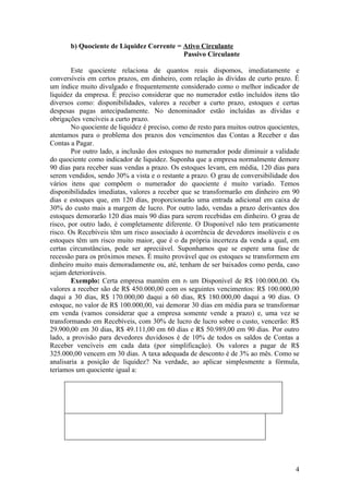 b) Quociente de Liquidez Corrente = Ativo Circulante
                                           Passivo Circulante

        Este quociente relaciona de quantos reais dispomos, imediatamente e
conversíveis em certos prazos, em dinheiro, com relação às dívidas de curto prazo. É
um índice muito divulgado e frequentemente considerado como o melhor indicador de
liquidez da empresa. É preciso considerar que no numerador estão incluídos itens tão
diversos como: disponibilidades, valores a receber a curto prazo, estoques e certas
despesas pagas antecipadamente. No denominador estão incluídas as dívidas e
obrigações vencíveis a curto prazo.
        No quociente de liquidez é preciso, como de resto para muitos outros quocientes,
atentamos para o problema dos prazos dos vencimentos das Contas a Receber e das
Contas a Pagar.
        Por outro lado, a inclusão dos estoques no numerador pode diminuir a validade
do quociente como indicador de liquidez. Suponha que a empresa normalmente demore
90 dias para receber suas vendas a prazo. Os estoques levam, em média, 120 dias para
serem vendidos, sendo 30% a vista e o restante a prazo. O grau de conversibilidade dos
vários itens que compõem o numerador do quociente é muito variado. Temos
disponibilidades imediatas, valores a receber que se transformarão em dinheiro em 90
dias e estoques que, em 120 dias, proporcionarão uma entrada adicional em caixa de
30% do custo mais a margem de lucro. Por outro lado, vendas a prazo derivantes dos
estoques demorarão 120 dias mais 90 dias para serem recebidas em dinheiro. O grau de
risco, por outro lado, é completamente diferente. O Disponível não tem praticamente
risco. Os Recebíveis têm um risco associado à ocorrência de devedores insolúveis e os
estoques têm um risco muito maior, que é o da própria incerteza da venda a qual, em
certas circunstâncias, pode ser apreciável. Suponhamos que se espere uma fase de
recessão para os próximos meses. É muito provável que os estoques se transformem em
dinheiro muito mais demoradamente ou, até, tenham de ser baixados como perda, caso
sejam deterioráveis.
        Exemplo: Certa empresa mantém em t0 um Disponível de R$ 100.000,00. Os
valores a receber são de R$ 450.000,00 com os seguintes vencimentos: R$ 100.000,00
daqui a 30 dias, R$ 170.000,00 daqui a 60 dias, R$ 180.000,00 daqui a 90 dias. O
estoque, no valor de R$ 100.000,00, vai demorar 30 dias em média para se transformar
em venda (vamos considerar que a empresa somente vende a prazo) e, uma vez se
transformando em Recebíveis, com 30% de lucro de lucro sobre o custo, vencerão: R$
29.900,00 em 30 dias, R$ 49.111,00 em 60 dias e R$ 50.989,00 em 90 dias. Por outro
lado, a provisão para devedores duvidosos é de 10% de todos os saldos de Contas a
Receber vencíveis em cada data (por simplificação). Os valores a pagar de R$
325.000,00 vencem em 30 dias. A taxa adequada de desconto é de 3% ao mês. Como se
analisaria a posição de liquidez? Na verdade, ao aplicar simplesmente a fórmula,
teríamos um quociente igual a:




                                                                                      4
 