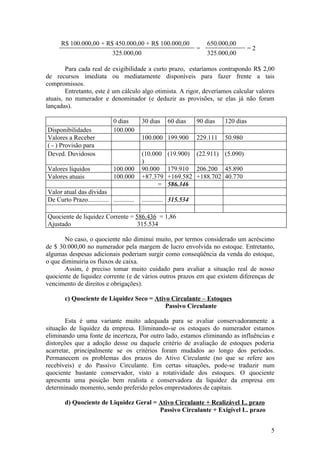 R$ 100.000,00 + R$ 450.000,00 + R$ 100.000,00                     650.000,00
                                                                    =                    =2
                        325.000,00                                      325.000,00

        Para cada real de exigibilidade a curto prazo, estaríamos contrapondo R$ 2,00
de recursos imediata ou mediatamente disponíveis para fazer frente a tais
compromissos.
        Entretanto, este é um cálculo algo otimista. A rigor, deveríamos calcular valores
atuais, no numerador e denominador (e deduzir as provisões, se elas já não foram
lançadas).

                               0 dias       30 dias    60 dias      90 dias   120 dias
Disponibilidades               100.000
Valores a Receber                           100.000 199.900         229.111   50.980
( - ) Provisão para
Deved. Duvidosos                            (10.000    (19.900)     (22.911) (5.090)
                                            )
Valores líquidos               100.000      90.000     179.910 206.200 45.890
Valores atuais                 100.000      +87.379    +169.582 +188.702 40.770
                                                  =    586.346
Valor atual das dívidas
De Curto Prazo............. .............   ............. 315.534

Quociente de liquidez Corrente = 586.436 = 1,86
Ajustado                          315.534

       No caso, o quociente não diminui muito, por termos considerado um acréscimo
de $ 30.000,00 no numerador pela margem de lucro envolvida no estoque. Entretanto,
algumas despesas adicionais poderiam surgir como conseqüência da venda do estoque,
o que diminuiria os fluxos de caixa.
       Assim, é preciso tomar muito cuidado para avaliar a situação real de nosso
quociente de liquidez corrente (e de vários outros prazos em que existem diferenças de
vencimento de direitos e obrigações).

        c) Quociente de Liquidez Seco = Ativo Circulante – Estoques
                                            Passivo Circulante

        Esta é uma variante muito adequada para se avaliar conservadoramente a
situação de liquidez da empresa. Eliminando-se os estoques do numerador estamos
eliminando uma fonte de incerteza, Por outro lado, estamos eliminando as influências e
distorções que a adoção desse ou daquele critério de avaliação de estoques poderia
acarretar, principalmente se os critérios foram mudados ao longo dos períodos.
Permanecem os problemas dos prazos do Ativo Circulante (no que se refere aos
recebíveis) e do Passivo Circulante. Em certas situações, pode-se traduzir num
quociente bastante conservador, visto a rotatividade dos estoques. O quociente
apresenta uma posição bem realista e conservadora da liquidez da empresa em
determinado momento, sendo preferido pelos emprestadores de capitais.

        d) Quociente de Liquidez Geral = Ativo Circulante + Realizável L. prazo
                                         Passivo Circulante + Exigível L. prazo


                                                                                              5
 