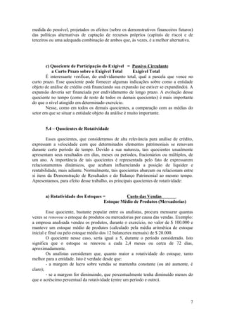 medida do possível, projetados os efeitos (sobre os demonstrativos financeiros futuros)
das políticas alternativas de captação de recursos próprios (capitais de risco) e de
terceiros ou uma adequada combinação de ambos que, às vezes, é a melhor alternativa.




       c) Quociente de Participação do Exigível = Passivo Circulante
           a Curto Prazo sobre o Exigível Total         Exigível Total
       É interessante verificar, do endividamento total, qual a parcela que vence no
curto prazo. Esse quociente pode fornecer algumas indicações sobre como a entidade
objeto de análise de crédito está financiando sua expansão (se estiver se expandindo). A
expansão deveria ser financiada por endividamento de longo prazo. A evolução desse
quociente no tempo (como de resto de todos os demais quocientes) é mais importante
do que o nível atingido em determinado exercício.
       Nesse, como em todos os demais quocientes, a comparação com as médias do
setor em que se situar a entidade objeto da análise é muito importante.


       5.4 – Quocientes de Rotatividade

        Esses quocientes, que consideramos de alta relevância para análise de crédito,
expressam a velocidade com que determinados elementos patrimoniais se renovam
durante certo período de tempo. Devido a sua natureza, tais quocientes usualmente
apresentam seus resultados em dias, meses ou períodos, fracionários ou múltiplos, de
um ano. A importância de tais quocientes é representada pelo fato de expressarem
relacionamentos dinâmicos, que acabam influenciando a posição de liquidez e
rentabilidade, mais adiante. Normalmente, tais quocientes abarcam ou relacionam entre
si itens da Demonstração de Resultados e do Balanço Patrimonial ao mesmo tempo.
Apresentamos, para efeito desse trabalho, os principais quocientes de rotatividade:


       a) Rotatividade dos Estoques =         Custo das Vendas
                                    Estoque Médio de Produtos (Mercadorias)

        Esse quociente, bastante popular entre os analistas, procura mensurar quantas
vezes se renovou o estoque de produtos ou mercadorias por causa das vendas. Exemplo:
a empresa analisada vendeu os produtos, durante o exercício, no valor de $ 100.000 e
manteve um estoque médio de produtos (calculado pela média aritmética de estoque
inicial e final ou pelo estoque médio dos 12 balancetes mensais) de $ 20.000.
        O quociente nesse caso, seria igual a 5, durante o período considerado. Isto
significa que o estoque se renovou a cada 2,4 meses ou cerca de 72 dias,
aproximadamente.
        Os analistas consideram que, quanto maior a rotatividade do estoque, tanto
melhor para a entidade. Isto é verdade desde que:
        - a margem de lucro sobre vendas se mantenha constante (ou até aumente, é
claro);
        - se a margem for diminuindo, que percentualmente tenha diminuído menos do
que o acréscimo percentual da rotatividade (entre um período e outro).



                                                                                      7
 