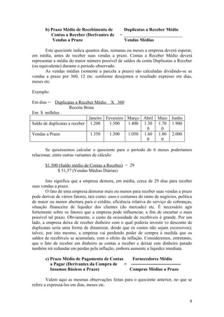 b) Prazo Médio de Recebimento de           Duplicatas a Receber Médio
          Contas a Receber (Derivantes de       = __________________________
           Vendas a Prazo                         Vendas Médias

       Este quociente indica quantos dias, semanas ou meses a empresa deverá esperar,
em média, antes de receber suas vendas a prazo. Contas a Receber Médio deverá
representar a média do maior número possível de saldos da conta Duplicatas a Receber
(ou equivalente) durante o período observado.
       As vendas médias (somente a parcela a prazo) são calculadas dividindo-se as
vendas a prazo por 360, 12 etc. conforme desejemos o resultado expresso em dias,
meses etc.

Exemplo:

Em dias = Duplicatas a Receber Médio X 360
                    Receita Bruta
Em $ milhões
                              Janeiro Fevereiro Março Abril          Maio Junho
Saldo de duplicatas a receber 1.200     1.500   1.400 1.30           1.70 1.900
                                                        0              0
Vendas a Prazo                 1.350    1.500   1.050 1.60           1.80 2.000
                                                        0              0

       Se quiséssemos calcular o quociente para o período de 6 meses poderíamos
relacionar, entre outras variantes de cálculo:

       $1.500 (Saldo médio de Contas a Receber) = 29
             $ 51,57 (Vendas Médias Diárias)

        Isto significa que a empresa demora, em média, cerca de 29 dias para receber
suas vendas a prazo.
        O fato de uma empresa demorar mais ou menos para receber suas vendas a prazo
pode derivar de vários fatores, tais como: usos e costumes do ramo de negócios, política
de maior ou menor abertura para o crédito, eficiência relativa do serviço de cobranças,
situação financeira de liquidez dos clientes (do mercado) etc. É necessário agir
fortemente sobre os fatores que a empresa pode influenciar, a fim de encurtar o mais
possível tal prazo. Obviamente, o custo da ociosidade de recebíveis é grande. Por um
lado, a empresa deixa de receber dinheiro com o qual poderia investir (o desconto de
duplicatas seria uma forma de dinamizar, desde que os custos não sejam excessivos);
talvez, por isto mesmo, a empresa vai perdendo poder de compra à medida que os
saldos de recebíveis se acumulam, com o efeito da inflação. Consideremos, entretanto,
que o fato de receber em dinheiro as contas a receber e deixar este dinheiro parado
também irá redundar em perdas pela inflação, embora aumente a liquidez imediata.

       c) Prazo Médio de Pagamento de Contas  Fornecedores Médio
          a Pagar (Derivantes da Compra de = ---------------------------------
          Insumos Básicos a Prazo)           Compras Médias a Prazo

        Valem aqui as mesmas observações feitas para o quociente anterior, no que se
refere a expressá-los em dias, meses etc.


                                                                                      8
 