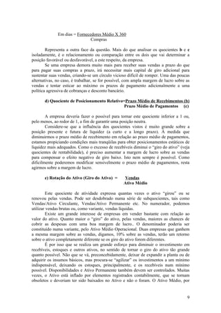 Em dias = Fornecedores Médio X 360
                               Compras

        Representa a outra face da questão. Mais do que analisar os quocientes b e c
isoladamente, é o relacionamento ou comparação entre os dois que vai determinar a
posição favorável ou desfavorável, a este respeito, da empresa.
        Se uma empresa demora muito mais para receber suas vendas a prazo do que
para pagar suas compras a prazo, irá necessitar mais capital de giro adicional para
sustentar suas vendas, criando-se um círculo vicioso difícil de romper. Uma das poucas
alternativas, no caso, é trabalhar, se for possível, com ampla margem de lucro sobre as
vendas e tentar esticar ao máximo os prazos de pagamento adicionalmente a uma
política agressiva de cobranças e desconto bancário.

       d) Quociente de Posicionamento Relativo=Prazo Médio de Recebimentos (b)
                                               Prazo Médio de Pagamentos (c)

        A empresa deveria fazer o possível para tornar este quociente inferior a 1 ou,
pelo menos, ao redor de 1, a fim de garantir uma posição neutra.
        Considere-se que a influência dos quocientes vistos é muito grande sobre a
posição presente e futura de liquidez (a curto e a longo prazo). À medida que
diminuirmos o prazo médio de recebimento em relação ao prazo médio de pagamentos,
estamos propiciando condições mais tranqüilas para obter posicionamentos estáticos de
liquidez mais adequados. Como o excesso de recebíveis diminui o “giro do ativo” (veja
quocientes de rentabilidade), é preciso aumentar a margem de lucro sobre as vendas
para compensar o efeito negativo de giro baixo. Isto nem sempre é possível. Como
dificilmente poderemos modificar sensivelmente o prazo médio de pagamentos, resta
agirmos sobre a margem de lucro.

       e) Rotação do Ativo (Giro do Ativo) =      Vendas
                                                  Ativo Médio

        Este quociente de atividade expressa quantas vezes o ativo “girou” ou se
renovou pelas vendas. Pode ser desdobrado numa série de subquocientes, tais como
Vendas/Ativo Circulante, Vendas/Ativo Permanente etc. No numerador, podemos
utilizar vendas brutas ou, como variante, vendas líquidas.
        Existe um grande interesse de empresas em vender bastante com relação ao
valor do ativo. Quanto maior o “giro” do ativo, pelas vendas, maiores as chances de
cobrir as despesas com uma boa margem de lucro.. O denominador poderia ser
constituído numa variante, pelo Ativo Médio Operacional. Duas empresas que ganhem
a mesma margem sobre as vendas, digamos, 10% sobre as vendas, terão um retorno
sobre o ativo completamente diferente se os giro do ativo forem diferentes.
        É por isso que se realiza um grande esforço para diminuir o investimento em
recebíveis, estoques e outros ativos, no sentido de tornar o giro do ativo tão grande
quanto possível. Não que se vá, preconcebidamente, deixar de expandir a planta ou de
adquirir os insumos básicos, mas procura-se “agilizar” os investimentos a um mínimo
indispensável, deixando os estoques, principalmente, e os recebíveis num mínimo
possível. Disponibilidades e Ativo Permanente também devem ser controlados. Muitas
vezes, o Ativo está inflado por elementos registrados contabilmente, que se tornam
obsoletos e deveriam ter sido baixados no Ativo e não o foram. O Ativo Médio, por


                                                                                     9
 