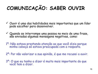 16
COMUNICAÇÃO: SABER OUVIR
 Ouvir é uma das habilidades mais importantes que um líder
pode escolher para desenvolver.
 Quando se interrompe uma pessoa no meio de uma frase,
são enviadas algumas mensagens negativas, como:
1º: Não estava prestando atenção ao que você dizia porque
minha cabeça só estava preocupada com a resposta.
2º: Por não valorizar a sua opinião, é que me recusei a ouvir.
3º: O que eu tenho a dizer é muito mais importante do que
você tem a dizer.
 