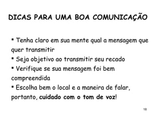 18
 Tenha claro em sua mente qual a mensagem que
quer transmitir
 Seja objetivo ao transmitir seu recado
 Verifique se sua mensagem foi bem
compreendida
 Escolha bem o local e a maneira de falar,
portanto, cuidado com o tom de voz!
DICAS PARA UMA BOA COMUNICAÇÃO
 