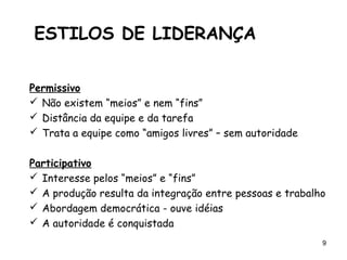 9
Permissivo
 Não existem “meios” e nem “fins”
 Distância da equipe e da tarefa
 Trata a equipe como “amigos livres” – sem autoridade
Participativo
 Interesse pelos “meios” e “fins”
 A produção resulta da integração entre pessoas e trabalho
 Abordagem democrática - ouve idéias
 A autoridade é conquistada
ESTILOS DE LIDERANÇA
 