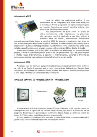 www.acasadoconcurseiro.com.br10
Adaptador de VÍDEO
	 Placa de vídeo, ou aceleradora gráfica, é um
componente de um computador que envia sinais deste para
o monitor, de forma que possam ser apresentadas imagens
ao usuário. Normalmente possui memória própria, com
capacidade medida em Megabytes.
	 Nos computadores de baixo custo, as placas de
vídeo normalmente estão incorporadas na placa-mãe,
não possuem memória dedicada, e por isso utilizam a
memória RAM do sistema, normalmente denomina-se
memória compartilhada. Como a memória RAM do sistema é geralmente mais lenta do
que as utilizadas pelos fabricantes de placas de vídeo, e ainda dividem o barramento com o
processador e outros periféricos para acessá-la, este método torna o sistema mais lento. Isso é
notado especialmente quando se usam recursos tridimensionais (3D) ou de alta definição.
	 Já em computadores mais sofisticados, o adaptador de vídeo pode ter um processador
próprio, o GPU ou acelerador gráfico. Trata-se de um processador capaz de gerar imagens
e efeitos visuais tridimensionais, e acelerar os bidimensionais, aliviando o trabalho do
processador principal e gerando um resultado final melhor e mais rápido.
Adaptador de REDE
	 A placa de rede é o hardware que permite aos computadores conversarem entre si através
da rede. A sua função é controlar todo o envio e recepção de dados através da rede. Cada
arquitetura de rede exige um tipo específico de placa de rede, sendo a arquitetura mais comum
a rede a tipo Ethernet, que utiliza cabos de par trançado.
UNIDADE CENTRAL DE PROCESSAMENTO – PROCESSADOR
Processadores
Socket
	 A unidade central de processamento ou CPU (Central Processing Unit), também conhecido
como processador, é a parte de um sistema computacional, que realiza as instruções de um
programa de computador, para executar a aritmética básica, lógica, e a entradas e saída de
dados. A CPU tem papel parecido ao cérebro no computador.
	 A forma, desenho e implementação mudaram drasticamente desde os primeiros exemplos,
porém o seu funcionamento fundamental permanece o mesmo.
 