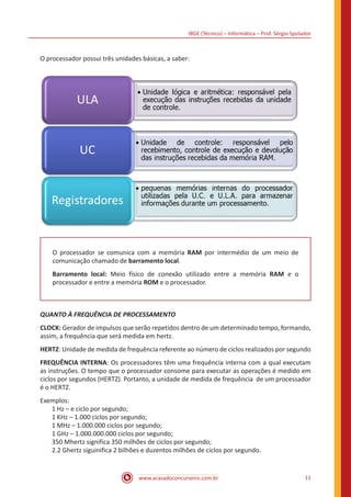 IBGE (Técnico) – Informática – Prof. Sérgio Spolador
www.acasadoconcurseiro.com.br 11
O processador possui três unidades básicas, a saber:
O processador se comunica com a memória RAM por intermédio de um meio de
comunicação chamado de barramento local.
Barramento local: Meio físico de conexão utilizado entre a memória RAM e o
processador e entre a memória ROM e o processador.
QUANTO À FREQUÊNCIA DE PROCESSAMENTO
CLOCK: Gerador de impulsos que serão repetidos dentro de um determinado tempo, formando,
assim, a frequência que será medida em hertz.
HERTZ: Unidade de medida de frequência referente ao número de ciclos realizados por segundo
FREQUÊNCIA INTERNA: Os processadores têm uma frequência interna com a qual executam
as instruções. O tempo que o processador consome para executar as operações é medido em
ciclos por segundos (HERTZ). Portanto, a unidade de medida de frequência de um processador
é o HERTZ.
Exemplos:
1 Hz – e ciclo por segundo;
1 KHz – 1.000 ciclos por segundo;
1 MHz – 1.000.000 ciclos por segundo;
1 GHz – 1.000.000.000 ciclos por segundo;
350 Mhertz significa 350 milhões de ciclos por segundo;
2.2 Ghertz siguinifica 2 bilhões e duzentos milhões de ciclos por segundo.
 