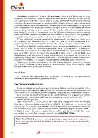 www.acasadoconcurseiro.com.br12
	Multinúcleo: Multinúcleo, ou do inglês MULTICORE, consiste em colocar dois ou mais
núcleos de processamento (cores) no interior de um único chip. Estes dois ou mais núcleos
são responsáveis por dividir as tarefas entre si, ou seja, permitem trabalhar em um ambiente
multitarefa. Em processadores de um só núcleo, as funções de multitarefa podem ultrapassar a
capacidade da CPU, o que resulta em queda no desempenho enquanto as operações aguardam
para serem processadas. Em processadores de múltiplos núcleos o sistema operacional trata
cada um desses núcleos como um processador diferente. Na maioria dos casos, cada unidade
possui seu próprio cache e pode processar várias instruções simultaneamente. Adicionar novos
núcleos de processamento a um processador possibilita que as instruções das aplicações sejam
executadas em paralelo, como se fossem 2 ou mais processadores distintos.
	 Os dois núcleos não somam a capacidade de processamento, mas dividem as tarefas entre
si. Por exemplo, um processador de dois núcleos com clock de 1.8 GHz não equivale a um
processador de um núcleo funcionando com clock de 3.6 Ghz, e sim dois núcleos de 0.9.
	 O surgimento dos processadores multicore, tornou-se necessário principalmente devido a
missão cada vez mais difícil de resfriar processadores singlecore (processadores de apenas um
núcleo) com clocks cada vez mais altos; devido a concentração cada vez maior de transistores
cada vez menores em um mesmo circuito integrado. E além dessa e outras limitações dos
processadores singlecore, existe a grande diferença entre a velocidade da memória e do
processador, aliada à estreita banda de dados, que faz com que aproximadamente 75 por cento
do uso do microprocessador seja gasto na espera por resultados dos acessos à memória.
	 Atualmente, a família de processadores Intel Core é composta por três linhas comerciais, que
são I3, I5 e I7, sendo a I# a linha de entrada, o I5 a Intermediária e a I7 a linha mais sofisticada e
que apresenta a maior quantidade de recursos.
MEMÓRIAS
	 As memórias são dispositivos que armazenam temporária ou permanentemente
informações. Entre as memórias, podem-se destacar:
RAM (RANDOM ACCESS MEMORY)
	 É uma memória de acesso aleatório que só armazena dados enquanto o computador estiver
ligado, ou seja, é uma memória volátil que necessita pulsos elétricos para o seu funcionamento e
armazenamento das informações, quando desligado o computador, o seu conteúdo será apagado.
	 Ela é chamada de memória principal ou de trabalho porque todo e qualquer programa,
exceto os contidos na memória ROM, para ser executado, deverá ser carregado nela.
	 Permite leitura e gravação.
	 Caso a memória RAM “acabe”, isto é, caso você tente carregar mais dados na memória
RAM do que ela comporta (por exemplo, a memória RAM já está cheia e você manda o micro
carregar mais um programa), o processador transfere o conteúdo atual da memória RAM para
um arquivo do disco rígido, chamado arquivo de troca, liberando espaço na memória RAM. O
conteúdo do arquivo de troca é colocado de volta na RAM quando for solicitado algum dado
que esteja armazenado. Esse recurso é conhecido como MEMÓRIA VIRTUAL.
MEMÓRIA VIRTUAL: É um espaço reservado pelo sistema operacional no disco rígido, que
serve como memória auxiliar à memória RAM, quando esta necessitar de mais espaço de
armazenamento.
 