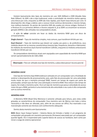 IBGE (Técnico) – Informática – Prof. Sérgio Spolador
www.acasadoconcurseiro.com.br 13
	 Existem basicamente dois tipos de memória em uso: SDR (SDRam) e DDR (Double Data
Rate SDRam). As SDR´s são o tipo tradicional, onde o controlador de memória realiza apenas
uma leitura por ciclo, enquanto as DDR são mais rápidas, pois fazem duas leituras por ciclo. O
desempenho não chega a dobrar, pois o acesso inicial continua demorando o mesmo tempo,
mas melhora bastante. Os pentes de memória SDR são usados em micros antigos: Pentium II
e Pentium III e os primeiros Athlons e Durons soquete A, já as DDR’s se encontram na terceira
geração (DDR3) e são utilizadas nos computadores atuais.
	 A ação de salvar consiste em levar os dados da memória RAM para um disco de
armazenamento.
Single channel – Tipos de memórias simples, mais comuns, que transferem 64 bits por vez.
Dual Channel – Tipos de memórias que devem ser usadas aos pares e, de preferência, seus
módulos devem ter as mesmas características (mesmo tipo, frequência, tamanho e fabricante).
Os módulos de memórias dual channel transferem 128 bits, enquanto os módulos antecessores
transferem 64 bits por vez.
	 Os computadores domésticos atuais vem equipados com capacidade de memória RAM que
variam aproximadamente de 1GB a 8GB.
Observação – Para ser utilizado esse tipo de memória, a placa deve possuir recurso para tal.
MEMÓRIA CACHE
	 Este tipo de memória (tipo RAM estática) é utilizado em um computador com a finalidade de
acelerar o desempenho de processamento; pois, pelo fato do processador ter uma velocidade
muito maior do que a memória principal RAM, haverá um tempo de espera por parte do
processador, sempre que ele fizer uma solicitação à memória RAM. Para reduzir este tempo de
espera, foi criada a memória cache. Ela é um tipo de memória que possui velocidade de acesso
maior do que a RAM, portanto é uma memória de alta velocidade e seu custo é alto comparado
com as outras memórias.
MEMÓRIA ROM
	 A Memória ROM (Read Only Memory) é somente utilizada para leitura, pois nelas estão
gravadas as características do computador. Essa memória vem de fábrica com toda a rotina
necessária e não deve ser alterada, pois, além de seu acesso ser difícil, fica reservada a sua
manutenção somente aos técnicos com conhecimento adequado.
	 Dentro desta memória vem basicamente:
BIOS (Basic Input Output System – Sistema Básico de Entrada e Saída): é um programa de
computador pré-gravado em memória permanente (firmware) executado por um computador
quando ligado. Ele é responsável pelo suporte básico de acesso ao hardware, bem como por
iniciar a carga do sistema operacional.
 