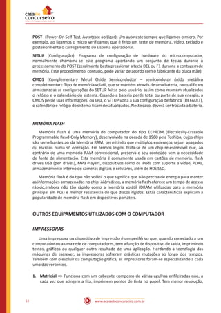 www.acasadoconcurseiro.com.br14
POST (Power-On Self-Test, Autoteste ao Ligar): Um autoteste sempre que ligamos o micro. Por
exemplo, ao ligarmos o micro verificamos que é feito um teste de memória, vídeo, teclado e
posteriormente o carregamento do sistema operacional.
SETUP (Configuração): Programa de configuração de hardware do microcomputador,
normalmente chamama-se este programa apertando um conjunto de teclas durante o
processamento do POST (geralmente basta pressionar a tecla DEL ou F1 durante a contagem de
memória. Esse procedimento, contudo, pode variar de acordo com o fabricante da placa mãe).
CMOS (Complementary Metal Oxide Semiconductor – semicondutor óxido metálico
completmentar): Tipo de memória volátil, que se mantém através de uma bateria, na qual ficam
armazenadas as configurações do SETUP feitas pelo usuário, assim como mantém atualizados
o relógio e o calendário do sistema. Quando a bateria perde total ou parte de sua energia, a
CMOS perde suas informações, ou seja, o SETUP volta a sua configuração de fábrica (DEFAULT),
o calendário e relógio do sistema ficam desatualizados. Neste caso, deverá ser trocada a bateria.
MEMÓRIA FLASH
	 Memória flash é uma memória de computador do tipo EEPROM (Electrically-Erasable
Programmable Read-Only Memory), desenvolvida na década de 1980 pela Toshiba, cujos chips
são semelhantes ao da Memória RAM, permitindo que múltiplos endereços sejam apagados
ou escritos numa só operação. Em termos leigos, trata-se de um chip re-escrevível que, ao
contrário de uma memória RAM convencional, preserva o seu conteúdo sem a necessidade
de fonte de alimentação. Esta memória é comumente usada em cartões de memória, flash
drives USB (pen drives), MP3 Players, dispositivos como os iPods com suporte a vídeo, PDAs,
armazenamento interno de câmeras digitais e celulares, além de HDs SSD.
	 Memória flash é do tipo não volátil o que significa que não precisa de energia para manter
as informações armazenadas no chip. Além disso, a memória flash oferece um tempo de acesso
rápido,embora não tão rápido como a memória volátil (DRAM utilizadas para a memória
principal em PCs) e melhor resistência do que discos rígidos. Estas características explicam a
popularidade de memória flash em dispositivos portáteis.
OUTROS EQUIPAMENTOS UTILIZADOS COM O COMPUTADOR
IMPRESSORAS
	 Uma impressora ou dispositivo de impressão é um periférico que, quando conectado a um
computador ou a uma rede de computadores, tem a função de dispositivo de saída, imprimindo
textos, gráficos ou qualquer outro resultado de uma aplicação. Herdando a tecnologia das
máquinas de escrever, as impressoras sofreram drásticas mutações ao longo dos tempos.
Também com o evoluir da computação gráfica, as impressoras foram-se especializando a cada
uma das vertentes.
1.	 Matricial => Funciona com um cabeçote composto de várias agulhas enfileiradas que, a
cada vez que atingem a fita, imprimem pontos de tinta no papel. Tem menor resolução,
 