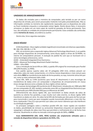 www.acasadoconcurseiro.com.br16
UNIDADES DE ARMAZENAMENTO
	 Os dados são enviados para a memória do computador, pelo teclado ou por um outro
dispositivo de entrada, para serem processados mediante instruções preestabelecidas. Mas as
informações contidas na memória são rapidamente repassadas para os dispositivos de saída
ou ficam residentes enquanto o computador estiver ligado. Diante desses fatos, é necessário
armazenar os dados em um meio capaz de mantê-los gravados de forma permanente. Para
isso, são utilizadas as unidades de armazenamento permanente. Estas unidades são conhecidas
como memórias de massa, secundária ou auxiliar.
	 Dentre elas, há os seguintes exemplos:
DISCO RÍGIDO
	 O HD (Hard Disk) – Disco rígido (unidade magnética) é encontrado com diversas capacidades:
80, 160, 250, 500 GB, 1, 2 TB.
	 ATA, um acrónimo para a expressão inglesa Advanced Technology Attachment, é um padrão
para interligar dispositivos de armazenamento, como discos rígidos e drives de CD-ROMs, no
interior de computadores pessoais. A evolução do padrão fez com que se reunissem em si
várias tecnologias antecessoras, como:
(E)IDE – (Extended) Integrated Drive Electronics;
ATAPI – Advanced Technology Attachment Packet Interface;
UDMA – Ultra DMA.
	 Com a introdução do Serial ATA em 2003, o padrão ATA original foi renomeado para Parallel
ATA (ATA Paralelo, ou PATA).
	 Este padrão apenas suporta cabos até 19 polegadas (450 mm), embora possam ser
adquiridos cabos de maior comprimento, e é a forma menos dispendiosa e mais comum para
este efeito.PATA faz transferência de dados de forma paralela, ou seja, transmite vários bits por
vez, como se estes estivessem lado a lado.
	 Serial ATA, SATA ou S-ATA (acrônimo para Serial AT Attachment) é uma tecnologia de
transferência de dados entre um computador e dispositivos de armazenamento em massa
(mass storage devices) como unidades de disco rígido e drives ópticos.
	 É o sucessor da tecnologia ATA (acrônimo de AT Attachment, introduzido em 1984 pela IBM
em seu computador AT. ATA, também conhecido como IDE ou Integrated Drive Electronics) que
foi renomeada para PATA (Parallel ATA) para se diferenciar de SATA.
	 Diferentemente dos discos rígidos IDE, que transmitem os dados através de cabos de
quarenta ou oitenta fios paralelos, o que resulta num cabo enorme, os discos rígidos SATA
transferem os dados em série. Os cabos Serial ATA são formados por dois pares de fios (um par
para transmissão e outro par para recepção) usando transmissão diferencial, e mais três fios
terra, totalizando 7 fios,[1] o que permite usar cabos com menor diâmetro que não interferem
na ventilação do gabinete.
	 As principais vantagens sobre a interface parallel ATA são: maior rapidez em transferir
os dados, possibilidade de remover ou acrescentar dispositivos enquanto em operação (hot
swapping) e utilização de cabos mais finos que permitem o resfriamento de ar de forma mais
eficiente. Atualmente se utiliza no mercado a terceira geração de SATA, o SATA3.
	 Esses BARRAMENTOS (IDE, SATA, PATA) também são amplamente utilizados para a
conexão de dispositivos leitores e gravadores de DVDs, CDs.
 