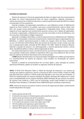 IBGE (Técnico) – Informática – Prof. Sérgio Spolador
www.acasadoconcurseiro.com.br 17
SISTEMAS DE ARQUIVOS
	 Sistema de arquivos é a forma de organização de dados em algum meio de armazenamento
de dados em massa frequentemente feito em discos magnéticos. Sabendo interpretar o
sistema de arquivos de um determinado disco, o sistema operacional pode decodificar os dados
armazenados e lê-los ou gravá-los.
	 Fazendo analogias, tal organização assemelha-se a uma biblioteca escolar. O bibliotecário
organiza os livros conforme um padrão, cuja busca, convenientemente, procura deixar mais
fácil, sem ocupar muitas prateleiras e assegurando a integridade deste. Ainda, certamente,
organiza os livros segundo suas características (assunto, censura, etc.). Depois de organizados,
ou durante a organização, o bibliotecário cria uma lista com todos os livros da biblioteca, com
seus assuntos, localizações e códigos respectivos.
	 Aplicando a analogia à informática, o sistema operacional seria o bibliotecário da “biblioteca
de dados” do computador, o disco de armazenamento. Exatamente igual à organização de uma
biblioteca, o sistema operacional guarda os dados nos espaços vazios do disco, rotulando-
os com um FCB (File Control Block, Bloco de Controle de Arquivo) e ainda criando uma lista
com a posição deste dado, chamada de MFT (Master File Table, Tabela de Arquivos Mestre).
Sabendo a posição do arquivo a ser aberto/gravado, o sistema operacional solicita a leitura
desta, decodifica/codifica e realiza a abertura/gravação do dado.
	 Um sistema de arquivos é assim: uma forma de criar uma estrutura lógica de acesso a dados
numa partição. Sendo assim, também é importante referir que nunca poderá ter dois ou mais
tipos de sistemas de ficheiros (formatos) numa mesma partição.
	O MBR (Master Boot Record) é um arquivo de dados interligado com a BIOS cuja importância
é o reconhecimento do sistema de arquivos, como também na inicialização do sistema
operacional.
	 Quando a unidade de armazenamento for um disco rígido, e para utilização do sistema
operacional Windows, podem-se escolher os seguintes sistemas de arquivos.
FAT32: O FAT32 (File Allocation Table ou Tabela de Alocação de Arquivos) é um sistema de
arquivos que organiza e gerencia o acesso a arquivos em HDs e outras mídias. Criado em 1996
pela Microsoft para substituir o FAT16 usado pelo MS-DOS e com uma série de limitações. O
FAT32 foi implementado nos sistemas Windows 95 (OSR2), Windows 98 e Millennium e ainda
possui compatibilidade com os sistemas Windows 2000 e Windows XP, que utilizam um sistema
de arquivos mais moderno, o NTFS, que foi continuado, sendo usado também nos sistemas
Windows Vista, Windows 7 e Windows Server 2008 R1/R2 (para servidores empresariais).
NTFS: sistema de arquivos que possui maiores recursos de segurança de dados e praticamente
inexiste desperdício de espaço.
Prós
•• Aceita volumes de até 4 TB;
•• O tamanho do arquivo é limitado apenas pelo tamanho do volume;
•• Aceita nomes de volumes de até 32 caracteres;
•• Oferece suporte a compactação, criptografia e indexação;
•• É um sistema de arquivos muito mais seguro que o FAT;
•• Permite políticas de segurança e gerenciamento;
•• Volumes NTFS são menos vulneráveis a fragmentos;
•• Volumes NTFS podem se recuperar de um erro mais facilmente.
 