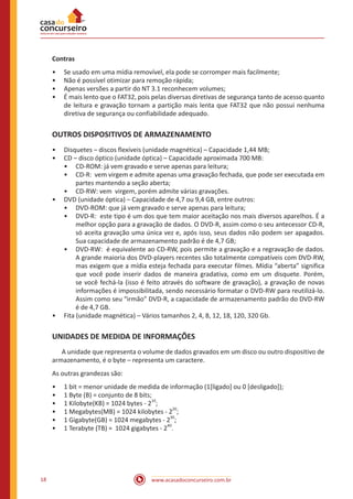 www.acasadoconcurseiro.com.br18
Contras
•• Se usado em uma mídia removível, ela pode se corromper mais facilmente;
•• Não é possível otimizar para remoção rápida;
•• Apenas versões a partir do NT 3.1 reconhecem volumes;
•• É mais lento que o FAT32, pois pelas diversas diretivas de segurança tanto de acesso quanto
de leitura e gravação tornam a partição mais lenta que FAT32 que não possui nenhuma
diretiva de segurança ou confiabilidade adequado.
OUTROS DISPOSITIVOS DE ARMAZENAMENTO
•• Disquetes – discos flexíveis (unidade magnética) – Capacidade 1,44 MB;
•• CD – disco óptico (unidade óptica) – Capacidade aproximada 700 MB:
•• CD-ROM: já vem gravado e serve apenas para leitura;
•• CD-R: vem virgem e admite apenas uma gravação fechada, que pode ser executada em
partes mantendo a seção aberta;
•• CD-RW: vem virgem, porém admite várias gravações.
•• DVD (unidade óptica) – Capacidade de 4,7 ou 9,4 GB, entre outros:
•• DVD-ROM: que já vem gravado e serve apenas para leitura;
•• DVD-R: este tipo é um dos que tem maior aceitação nos mais diversos aparelhos. É a
melhor opção para a gravação de dados. O DVD-R, assim como o seu antecessor CD-R,
só aceita gravação uma única vez e, após isso, seus dados não podem ser apagados.
Sua capacidade de armazenamento padrão é de 4,7 GB;
•• DVD-RW: é equivalente ao CD-RW, pois permite a gravação e a regravação de dados.
A grande maioria dos DVD-players recentes são totalmente compatíveis com DVD-RW,
mas exigem que a mídia esteja fechada para executar filmes. Mídia “aberta” significa
que você pode inserir dados de maneira gradativa, como em um disquete. Porém,
se você fechá-la (isso é feito através do software de gravação), a gravação de novas
informações é impossibilitada, sendo necessário formatar o DVD-RW para reutilizá-lo.
Assim como seu “irmão” DVD-R, a capacidade de armazenamento padrão do DVD-RW
é de 4,7 GB.
•• Fita (unidade magnética) – Vários tamanhos 2, 4, 8, 12, 18, 120, 320 Gb.
UNIDADES DE MEDIDA DE INFORMAÇÕES
	 A unidade que representa o volume de dados gravados em um disco ou outro dispositivo de
armazenamento, é o byte – representa um caractere.
As outras grandezas são:
•• 1 bit = menor unidade de medida de informação (1[ligado] ou 0 [desligado]);
•• 1 Byte (B) = conjunto de 8 bits;
•• 1 Kilobyte(KB) = 1024 bytes - 2
10
;
•• 1 Megabytes(MB) = 1024 kilobytes - 2
20
;
•• 1 Gigabyte(GB) = 1024 megabytes - 2
30
;
•• 1 Terabyte (TB) = 1024 gigabytes - 2
40
.
 