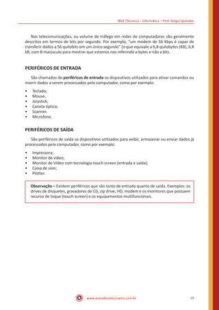 IBGE (Técnico) – Informática – Prof. Sérgio Spolador
www.acasadoconcurseiro.com.br 19
	 Nas telecomunicações, ou volume de tráfego em redes de computadores são geralmente
descritos em termos de bits por segundo. Por exemplo, “um modem de 56 Kbps é capaz de
transferir dados a 56 quilobits em um único segundo” (o que equivale a 6,8 quilobytes (KB), 6,8
kB, com B maiúsculo para mostrar que estamos nos referindo a bytes e não a bits.
PERIFÉRICOS DE ENTRADA
	 São chamados de periféricos de entrada os dispositivos utilizados para ativar comandos ou
inserir dados a serem processados pelo computador, como por exemplo:
•• Teclado;
•• Mouse;
•• Joiystick;
•• Caneta óptica;
•• Scanner.
•• Microfone.
PERIFÉRICOS DE SAÍDA
	 São periféricos de saída os dispositivos utilizados para exibir, armazenar ou enviar dados já
processados pelo computador, como por exemplo:
•• Impressora;
•• Monitor de vídeo;
•• Monitor de Vídeo com tecnologia touch screen (entrada e saída);
•• Caixa de som;
•• Plotter.
Observação – Existem periféricos que são tanto de entrada quanto de saída. Exemplos: os
drives de disquetes, gravadores de CD, zip drive, HD, modem e os monitores que possuem
recurso de toque (touch screen) e os equipamentos multifuncionais.
 