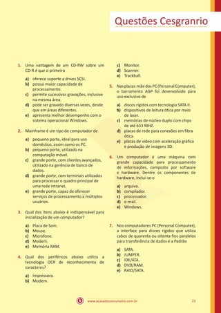 www.acasadoconcurseiro.com.br 21
Questões Cesgranrio
1.	 Uma vantagem de um CD-RW sobre um
CD-R é que o primeiro
a)	 oferece suporte a drives SCSI.
b)	 possui maior capacidade de
processamento.
c)	 permite sucessivas gravações, inclusive
na mesma área.
d) 	 pode ser gravado diversas vezes, desde
que em áreas diferentes.
e)	 apresenta melhor desempenho com o
sistema operacional Windows.
2.	 Mainframe é um tipo de computador de
a)	 pequeno porte, ideal para uso
doméstico, assim como os PC.
b)	 pequeno porte, utilizado na
computação móvel.
c)	 grande porte, com clientes avançados,
utilizado na gerência de banco de
dados.
d)	 grande porte, com terminais utilizados
para processar o quadro principal de
uma rede intranet.
e)	 grande porte, capaz de oferecer
serviços de processamento a múltiplos
usuários.
3.	 Qual dos itens abaixo é indispensável para
inicialização de um computador?
a)	 Placa de Som.
b)	 Mouse.
c)	 Microfone.
d)	 Modem.
e)	 Memória RAM.
4.	 Qual dos periféricos abaixo utiliza a
tecnologia OCR de reconhecimento de
caracteres?
a)	 Impressora.
b)	 Modem.
c)	 Monitor.
d)	 Scanner.
e)	 Trackball.
5.	 Nasplacas-mãedosPC(PersonalComputer),
o barramento AGP foi desenvolvido para
uso exclusivo de
a)	 discos rígidos com tecnologia SATA II.
b)	 dispositivos de leitura ótica por meio
de laser.
c)	 memórias de núcleo duplo com chips
de até 633 MHZ.
d)	 placas de rede para conexões em fibra
ótica.
e)	 placas de vídeo com aceleração gráfica
e produção de imagens 3D.
6.	 Um computador é uma máquina com
grande capacidade para processamento
de informações, composto por software
e hardware. Dentre os componentes de
hardware, inclui-se o
a)	 arquivo.
b)	 compilador.
c)	 processador.
d)	 e-mail.
e)	 Windows.
7.	 Nos computadores PC (Personal Computer),
a interface para discos rígidos que utiliza
cabos de quarenta ou oitenta fios paralelos
para transferência de dados é a Padrão
a)	 SATA.
b)	 JUMPER.
c)	 IDE/ATA.
d)	 DVD/RAM.
e)	 RAID/SATA.
 