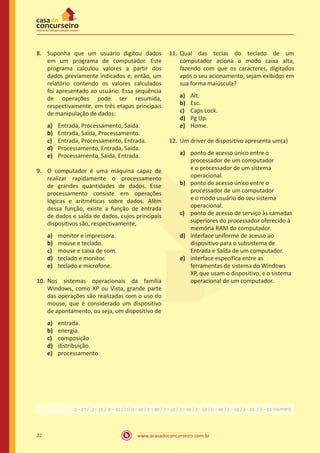 www.acasadoconcurseiro.com.br22
8.	 Suponha que um usuário digitou dados
em um programa de computador. Este
programa calculou valores a partir dos
dados previamente indicados e, então, um
relatório contendo os valores calculados
foi apresentado ao usuário. Essa sequência
de operações pode ser resumida,
respectivamente, em três etapas principais
de manipulação de dados:
a)	 Entrada, Processamento, Saída.
b)	 Entrada, Saída, Processamento.
c)	 Entrada, Processamento, Entrada.
d)	 Processamento, Entrada, Saída.
e)	 Processamento, Saída, Entrada.
9.	 O computador é uma máquina capaz de
realizar rapidamente o processamento
de grandes quantidades de dados. Esse
processamento consiste em operações
lógicas e aritméticas sobre dados. Além
dessa função, existe a função de entrada
de dados e saída de dados, cujos principais
dispositivos são, respectivamente,
a)	 monitor e impressora.
b)	 mouse e teclado.
c) 	 mouse e caixa de som.
d)	 teclado e monitor.
e)	 teclado e microfone.
10.	Nos sistemas operacionais da família
Windows, como XP ou Vista, grande parte
das operações são realizadas com o uso do
mouse, que é considerado um dispositivo
de apontamento, ou seja, um dispositivo de
a)	 entrada.
b)	 energia.
c)	 composição
d)	 distribuição.
e)	 processamento.
11.	Qual das teclas do teclado de um
computador aciona o modo caixa alta,
fazendo com que os caracteres, digitados
após o seu acionamento, sejam exibidos em
sua forma maiúscula?
a)	 Alt.
b)	 Esc.
c)	 Caps Lock.
d)	 Pg Up.
e)	 Home.
12.	Um driver de dispositivo apresenta um(a)
a)	 ponto de acesso único entre o
processador de um computador
e o processador de um sistema
operacional.
b)	 ponto de acesso único entre o
processador de um computador
e o modo usuário do seu sistema
operacional.
c)	 ponto de acesso de serviço às camadas
superiores do processador oferecido à
memória RAM do computador.
d)	 interface uniforme de acesso ao
dispositivo para o subsistema de
Entrada e Saída de um computador.
e)	 interface específica entre as
ferramentas de sistema do Windows
XP, que usam o dispositivo, e o sistema
operacional de um computador.
Gabarito:01–C/02–E/03–E/04–D/05–E/06–C/07–C/08–A/09–D(C)/10–A/11–C/12–D
 