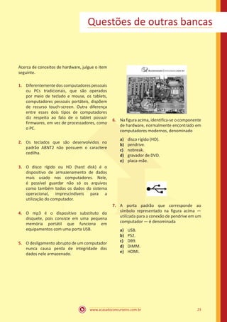 www.acasadoconcurseiro.com.br 23
Questões de outras bancas
Acerca de conceitos de hardware, julgue o item
seguinte.
1.	 Diferentemente dos computadores pessoais
ou PCs tradicionais, que são operados
por meio de teclado e mouse, os tablets,
computadores pessoais portáteis, dispõem
de recurso touch-screen. Outra diferença
entre esses dois tipos de computadores
diz respeito ao fato de o tablet possuir
firmwares, em vez de processadores, como
o PC.
2.	 Os teclados que são desenvolvidos no
padrão ABNT2 não possuem o caractere
cedilha.
3.	 O disco rígido ou HD (hard disk) é o
dispositivo de armazenamento de dados
mais usado nos computadores. Nele,
é possível guardar não só os arquivos
como também todos os dados do sistema
operacional, imprescindíveis para a
utilização do computador.
4.	 O mp3 é o dispositivo substituto do
disquete, pois consiste em uma pequena
memória portátil que funciona em
equipamentos com uma porta USB.
5.	 O desligamento abrupto de um computador
nunca causa perda de integridade dos
dados nele armazenado.
6.	 Na figura acima, identifica-se o componente
de hardware, normalmente encontrado em
computadores modernos, denominado
a)	 disco rígido (HD).
b)	 pendrive.
c)	 nobreak.
d)	 gravador de DVD.
e)	 placa-mãe.
7.	 A porta padrão que corresponde ao
símbolo representado na figura acima —
utilizada para a conexão de pendrive em um
computador — é denominada
a)	 USB.
b)	 PS2.
c)	 DB9.
d)	 DIMM.
e)	 HDMI.
 
