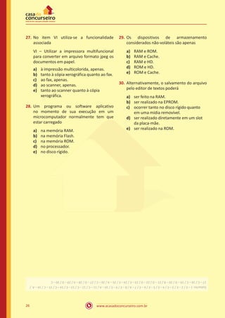 www.acasadoconcurseiro.com.br26
27.	No item VI utiliza-se a funcionalidade
associada
VI – Utilizar a impressora multifuncional
para converter em arquivo formato jpeg os
documentos em papel.
a)	 à impressão multicolorida, apenas.
b)	 tanto à cópia xerográfica quanto ao fax.
c)	 ao fax, apenas.
d)	 ao scanner, apenas.
e)	 tanto ao scanner quanto à cópia
xerográfica.
28.	Um programa ou software aplicativo
no momento de sua execução em um
microcomputador normalmente tem que
estar carregado
a)	 na memória RAM.
b)	 na memória Flash.
c)	 na memória ROM.
d)	 no processador.
e)	 no disco rígido.
29.	Os dispositivos de armazenamento
considerados não-voláteis são apenas
a)	 RAM e ROM.
b)	 RAM e Cache.
c)	 RAM e HD.
d)	 ROM e HD.
e)	 ROM e Cache.
30.	Alternativamente, o salvamento do arquivo
pelo editor de textos poderá
a)	 ser feito na RAM.
b)	 ser realizado na EPROM.
c)	 ocorrer tanto no disco rígido quanto
em uma mídia removível.
d)	 ser realizado diretamente em um slot
da placa-mãe.
e)	 ser realizado na ROM.
Gabarito:1–E/2–E/3–C/4–E/5–E/6–E/7–A/8–E/9–E/10–A/11–C/12–C/13–E/14–C/15–C/16–A/
17–C/18–C/19–D/20–B/21–D/22–D/23–E/24–E/25–A/26–C/27–D/28–A/29–D/30–C
 