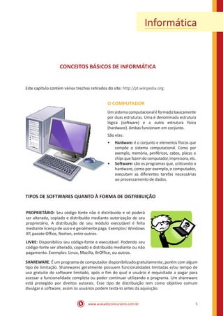 www.acasadoconcurseiro.com.br 5
Informática
CONCEITOS BÁSICOS DE INFORMÁTICA
Este capítulo contém vários trechos retirados do site: http://pt.wikipedia.org.
O COMPUTADOR
Umsistemacomputacionaléformadobasicamente
por duas estruturas. Uma é denominada estrutura
lógica (software) e a outra estrutura física
(hardware). Ambas funcionam em conjunto.
São elas:
•• Hardware: é o conjunto e elementos físicos que
compõe o sistema computacional. Como por
exemplo, memória, periféricos, cabos, placas e
chips que fazem do computador, impressora, etc.
•• Software: são os programas que, utilizando o
hardware, como por exemplo, o computador,
executam as diferentes tarefas necessárias
ao processamento de dados.
TIPOS DE SOFTWARES QUANTO À FORMA DE DISTRIBUIÇÃO
PROPRIETÁRIO: Seu código fonte não é distribuído e só poderá
ser alterado, copiado e distribuído mediante autorização de seu
proprietário. A distribuição de seu módulo executável é feita
mediante licença de uso e é geralmente paga. Exemplos: Windows
XP, pacote Office, Norton, entre outros.
LIVRE: Disponibiliza seu código-fonte e executável. Podendo seu
código-fonte ser alterado, copiado e distribuído mediante ou não
pagamento. Exemplos: Linux, Mozilla, BrOffice, ou outros.
SHAREWARE: É um programa de computador disponibilizado gratuitamente, porém com algum
tipo de limitação. Sharewares geralmente possuem funcionalidades limitadas e/ou tempo de
uso gratuito do software limitado, após o fim do qual o usuário é requisitado a pagar para
acessar a funcionalidade completa ou poder continuar utilizando o programa. Um shareware
está protegido por direitos autorais. Esse tipo de distribuição tem como objetivo comum
divulgar o software, assim os usuários podem testá-lo antes da aquisição.
 