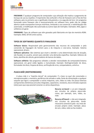 www.acasadoconcurseiro.com.br6
FREEWARE: É qualquer programa de computador cuja utilização não implica o pagamento de
licenças de uso ou royalties. É importante não confundir o free de freeware com o free de free
software, pois no primeiro uso o significado é de gratuito, e no segundo de livre. Um programa
licenciado como freeware não é necessariamente um software livre, pode não ter código
aberto e pode acompanhar licenças restritivas, limitando o uso comercial, a redistribuição não
autorizada, a modificação não autorizada ou outros tipos de restrições. Exemplos: AVG, jogos e
utilitários em geral.
FIRMWARE: Tipos de software que vêm gravados pelo fabricante em tipo de memória ROM.
Exemplos: BIOS, SETUP, entre outros.
TIPOS DE SOFTWARES QUANTO À FINALIDADE
Software básico: Responsável pelo gerenciamento dos recursos do computador e pela
conversão da linguagem do homem para a da máquina e vice-versa. Exemplo: Sistema
operacional, drivers.
Software aplicativo: São sistemas que visam a atender a uma determinada área de atuação,
são focados no usuário, servem para atender uma demanda específica. Exemplo: Editores de
texto, planilhas de cálculo, gerenciadores de bancos de dados.
Software utilitário: São programas voltados a atender necessidades do computador/sistema
operacional, em geral estão ligados a manutenção. Exemplo: Desfragmentador de disco,
formatador de disco, limpeza de disco, verificação de erros, compactadores, antivírus.
PLACA-MÃE (MOTHERBOARD)
	 A placa mãe é a “espinha dorsal” do computador. É a base na qual são conectados o
microprocessador, a memória, periféricos de entrada e saída, fonte de alimentação e qualquer
soquete que ligue o computador a outras máquinas, som, vídeo ou rede. Ela possui diversos
componentes eletrônicos (circuitos integrados, capacitores, resistores, etc) e entradas especiais
(slots) para que seja possível conectar os vários dispositivos.
Recurso on-board ⇒ já vem integrado
aos circuitos da própria placa-mãe
como, por exemplo, som, vídeo, ou
rede.
Recurso off-board ⇒ não vem integrado
aos circuitos da placa-mãe, sendo
necessário conectá-lo pelo seu meio de
encaixe próprio (slot). Exemplo: placa
de som, vídeo, rede ou Fax-modem.
 