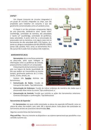 IBGE (Técnico) – Informática – Prof. Sérgio Spolador
www.acasadoconcurseiro.com.br 7
CHIPSET
	 Um chipset (conjunto de circuitos integrados) é
um grupo de circuitos integrados ou chips, que são
projetados para trabalhar em conjunto e que são
geralmente comercializados como um produto único.
	 O chipset é um dos principais componentes lógicos
de uma placa-mãe, dividindo-se entre “ponte norte”
(northbridge, controlador de memória, alta velocidade)
e “ponte sul” (southbridge, controlador de periféricos,
baixa velocidade). A ponte norte faz a comunicação do
processador com as memórias, e em alguns casos com os
barramentos de alta velocidade AGP e PCI Express. Já a
ponte sul, abriga os controladores de HDs (ATA/IDE e SATA),
portas USB, paralela, PS/2, serial, os barramentos PCI e
ISA, que já não é usado mais em placas-mãe modernas.
BARRAMENTOS (BUS)
	 Barramentos são as vias físicas existentes
na placa-mãe, pelas quais trafegam as
informações entre os periféricos de entrada,
processamento e saída em um computador.
	 O desempenho do barramento é medido
pela sua largura de banda (quantidade de
bits que podem ser transmitidos ao mesmo
tempo), geralmente potências de 2: 8 bits,
16 bits, 32 bits, 64 bits, etc.
	 Existem três funções distintas nos
barramentos:
•• Comunicação de Dados: Função de
transporte dos dados. Tipo bidirecional;
•• Comunicação de Endereços: Função de indicar endereço de memória dos dados que o
processador deve retirar ou enviar. Tipo unidirecional, e;
•• Comunicação de Controle: Função que controla as ações dos barramentos anteriores.
Controla solicitações e confirmações. Tipo bidirecional.
Barramentos de Expansão
	São barramentos nos quais estão conectadas as placas de expansão (off-board), como as
placas de vídeo, fax-modem, som, rede, IDE, e demais placas. Estas placas são conectadas ao
barramento através de conectores denominados Slot.
Algumas características dos barramentos:
Plug and Play – Recurso inerente ao dispositivo e ao sistema operacional que possibilita a sua
conexão e pronto uso.
 