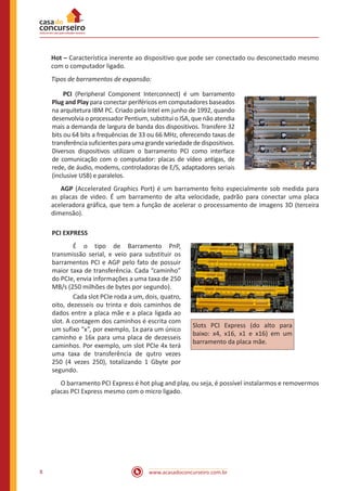 www.acasadoconcurseiro.com.br8
Hot – Característica inerente ao dispositivo que pode ser conectado ou desconectado mesmo
com o computador ligado.
Tipos de barramentos de expansão:
	 PCI (Peripheral Component Interconnect) é um barramento
Plug and Play para conectar periféricos em computadores baseados
na arquitetura IBM PC. Criado pela Intel em junho de 1992, quando
desenvolvia o processador Pentium, substitui o ISA, que não atendia
mais a demanda de largura de banda dos dispositivos. Transfere 32
bits ou 64 bits a frequências de 33 ou 66 MHz, oferecendo taxas de
transferência suficientes para uma grande variedade de dispositivos.
Diversos dispositivos utilizam o barramento PCI como interface
de comunicação com o computador: placas de vídeo antigas, de
rede, de áudio, modems, controladoras de E/S, adaptadores seriais
(inclusive USB) e paralelos.
	AGP (Accelerated Graphics Port) é um barramento feito especialmente sob medida para
as placas de video. É um barramento de alta velocidade, padrão para conectar uma placa
aceleradora gráfica, que tem a função de acelerar o processamento de imagens 3D (terceira
dimensão).
PCI EXPRESS
	 É o tipo de Barramento PnP,
transmissão serial, e veio para substituir os
barramentos PCI e AGP pelo fato de possuir
maior taxa de transferência. Cada “caminho”
do PCIe, envia informações a uma taxa de 250
MB/s (250 milhões de bytes por segundo).
	 Cada slot PCIe roda a um, dois, quatro,
oito, dezesseis ou trinta e dois caminhos de
dados entre a placa mãe e a placa ligada ao
slot. A contagem dos caminhos é escrita com
um sufixo “x”, por exemplo, 1x para um único
caminho e 16x para uma placa de dezesseis
caminhos. Por exemplo, um slot PCIe 4x terá
uma taxa de transferência de qutro vezes
250 (4 vezes 250), totalizando 1 Gbyte por
segundo.
Slots PCI Express (do alto para
baixo: x4, x16, x1 e x16) em um
barramento da placa mãe.
	 O barramento PCI Express é hot plug and play, ou seja, é possível instalarmos e removermos
placas PCI Express mesmo com o micro ligado.
 