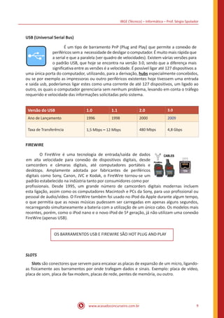 IBGE (Técnico) – Informática – Prof. Sérgio Spolador
www.acasadoconcurseiro.com.br 9
USB (Universal Serial Bus)
	 É um tipo de barramento PnP (Plug and Play) que permite a conexão de
periféricos sem a necessidade de desligar o computador. É muito mais rápida que
a serial e que a paralela (ver quadro de velocidades). Existem várias versões para
o padrão USB, que hoje se encontra na versão 3.0, sendo que a diferença mais
significativa entre as versões é a velocidade. É possível ligar até 127 dispositivos a
uma única porta do computador, utilizando, para a derivação, hubs especialmente concebidos,
ou se por exemplo as impressoras ou outro periféricos existentes hoje tivessem uma entrada
e saida usb, poderíamos ligar estes como uma corrente de até 127 dispositivos, um ligado ao
outro, os quais o computador gerenciaria sem nenhum problema, levando em conta o tráfego
requerido e velocidade das informações solicitadas pelo sistema.
Versão do USB 1.0 1.1 2.0 3.0
Ano de Lançamento 1996 1998 2000 2009
Taxa de Transferência 1,5 Mbps – 12 Mbps 480 Mbps 4,8 Gbps
FIREWIRE
	 O FireWire é uma tecnologia de entrada/saída de dados
em alta velocidade para conexão de dispositivos digitais, desde
camcorders e câmaras digitais, até computadores portáteis e
desktops. Amplamente adotada por fabricantes de periféricos
digitais como Sony, Canon, JVC e Kodak, o FireWire tornou-se um
padrão estabelecido na indústria tanto por consumidores como por
profissionais. Desde 1995, um grande número de camcorders digitais modernas incluem
esta ligação, assim como os computadores Macintosh e PCs da Sony, para uso profissional ou
pessoal de áudio/vídeo. O FireWire também foi usado no iPod da Apple durante algum tempo,
o que permitia que as novas músicas pudessem ser carregadas em apenas alguns segundos,
recarregando simultaneamente a bateria com a utilização de um único cabo. Os modelos mais
recentes, porém, como o iPod nano e o novo iPod de 5ª geração, já não utilizam uma conexão
FireWire (apenas USB).
OS BARRAMENTOS USB E FIREWIRE SÃO HOT PLUG AND PLAY
SLOTS
	Slots são conectores que servem para encaixar as placas de expansão de um micro, ligando-
as fisicamente aos barramentos por onde trafegam dados e sinais. Exemplo: placa de vídeo,
placa de som, placa de fax-modem, placas de rede, pentes de memória, ou outro.
 