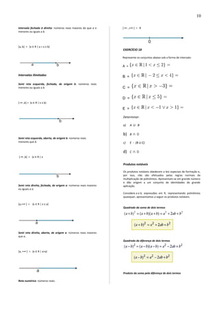 Intervalo fechado à direita: números reais maiores do que a e
menores ou iguais a b.
]a, b] = {x ∈ R | a < x ≤ b}
Intervalos ilimitados
Semi reta esquerda, fechada, de origem b: números reais
menores ou iguais a b.
]-∞ ,b] = {x ∈ R | x ≤ b}
Semi reta esquerda, aberta, de origem b: números reais
menores que b.
]-∞ ,b[ = {x ∈ R | x
Semi reta direita, fechada, de origem a: números reais maiores
ou iguais a a.
[a,+∞ [ = {x ∈ R | x ≥ a}
Semi reta direita, aberta, de origem a: números reais maiores
que a.
]a, +∞ [ = {x ∈ R | x>a}
Reta numérica: números reais.
] ∞- ,+∞ [ = R
EXERCÍCIO 18
Represente os conjuntos abaixo sob a forma de intervalo:
A =
B =
C =
D =
E =
Determinar:
a) A U B
b) B D∩
c) E - (B U C)
d) C D∩
Produtos notáveis
Os produtos notáveis obedecem a leis especiais de formação e,
por isso, não são efetuados pelas regras normais da
multiplicação de polinômios. Apresentam-se em grande número
e dão origem a um conjunto de identidades de grande
aplicação.
Considere a e b, expressões em R, representando polinômios
quaisquer, apresentamos a seguir os produtos notáveis.
Quadrado da soma de dois termos
Quadrado da diferença de dois termos
Produto da soma pela diferença de dois termos
10
 