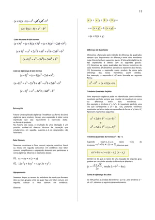 Cubo da soma de dois termos
Cubo da diferença de dois termos
Fatoração
Fatorar uma expressão algébrica é modificar sua forma de soma
algébrica para produto; fatorar uma expressão é obter outra
expressão que seja equivalente à expressão dada;
na forma de produto.
Na maioria dos casos, o resultado de uma fatoração é um
produto notável. Há diversas técnicas de fatoração que
estudaremos em seguida, supondo a, b, x e y expressões não
fatoráveis.
Fator Comum
Devemos reconhecer o fator comum, seja ele numérico, literal
ou misto; em seguida colocamos em evidência esse fator
comum, simplificamos a expressão deixando em parênteses a
soma algébrica. Observe os exemplos abaixo.
Agrupamento
Devemos dispor os termos do polinômio de modo que formem
dois ou mais grupos entre os quais haja um fator comum, em
seguida, colocar o fator comum em evidência.
Observe:
Diferença de Quadrados
Utilizamos a fatoração pelo método de diferença de quadrados
sempre que dispusermos da diferença entre dois monômios
cujas literais tenham expoentes pares. A fatoração algébrica de
tais expressões é obtida com os seguintes passos:
1º) Extraímos as raízes quadradas dos fatores numéricos de
cada monômio; 2º) Dividimos por dois os expoentes das literais;
3º) Escrevemos a expressão como produto da soma pela
diferença dos novos monômios assim obtidos.
Por exemplo, a expressão a2
– b2
seria fatorada da seguinte
forma
Trinômio Quadrado Perfeito
Uma expressão algébrica pode ser identificada como trinômio
quadrado perfeito sempre que resultar do quadrado da soma
ou diferença entre dois monômios.
Por exemplo, o trinômio x4
+ 4 x2
+ 4 é quadrado perfeito, uma
vez que corresponde a (x2
+ 2)2
. São, portanto, trinômios
quadrados perfeitos todas as expressões da forma a2
± 2ab + b2
,
fatoráveis nas formas seguintes:
Trinômio Quadrado da Forma ax2
+ bx + c
Supondo sejam x1 e x2 as raízes reais do
trinômio, , dizemos que:
Lembre-se de que as raízes de uma equação de segundo grau
podem ser calculadas através da fórmula de Bhaskara:
Soma de diferença de cubos
Se efetuarmos o produto do binômio (a + b) pelo trinômio a2
–
ab + b2
, obtemos o seguinte desenvolvimento:
11
 