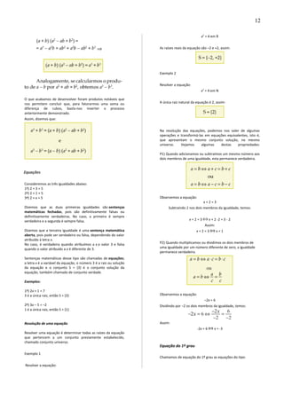 O que acabamos de desenvolver foram produtos notáveis que
nos permitem concluir que, para fatorarmos uma soma ou
diferença de cubos, basta-nos inverter o processo
anteriormente demonstrado.
Assim, dizemos que:
Equações
Consideremos as três igualdades abaixo:
1ª) 2 + 3 = 5
2ª) 2 + 1 = 5
3ª) 2 + x = 5
Dizemos que as duas primeiras igualdades são sentenças
matemáticas fechadas, pois são definitivamente falsas ou
definitivamente verdadeiras. No caso, a primeira é sempre
verdadeira e a segunda é sempre falsa.
Dizemos que a terceira igualdade é uma sentença matemática
aberta, pois pode ser verdadeira ou falsa, dependendo do valor
atribuído à letra x.
No caso, é verdadeira quando atribuímos a x o valor 3 e falsa
quando o valor atribuído a x é diferente de 3.
Sentenças matemáticas desse tipo são chamadas de equações;
a letra x é a variável da equação, o número 3 é a raiz ou solução
da equação e o conjunto S = {3} é o conjunto solução da
equação, também chamado de conjunto verdade.
Exemplos:
1º) 2x + 1 = 7
3 é a única raiz, então S = {3}
2º) 3x – 5 = –2
1 é a única raiz, então S = {1}
Resolução de uma equação
Resolver uma equação é determinar todas as raízes da equação
que pertencem a um conjunto previamente estabelecido,
chamado conjunto universo.
Exemplo 1
Resolver a equação:
x2
= 4 em R
As raízes reais da equação são –2 e +2, assim:
Exemplo 2
Resolver a equação:
x2
= 4 em N
A única raiz natural da equação é 2, assim:
Na resolução das equações, podemos nos valer de algumas
operações e transformá-las em equações equivalentes, isto é,
que apresentam o mesmo conjunto solução, no mesmo
universo. Vejamos algumas destas propriedades:
P1) Quando adicionamos ou subtraímos um mesmo número aos
dois membros de uma igualdade, esta permanece verdadeira.
Observemos a equação:
x + 2 = 3
Subtraindo 2 nos dois membros da igualdade, temos:
x + 2 = 3 x + 2 -2 = 3 - 2
Assim:
x + 2 = 3 x = 1
P2) Quando multiplicamos ou dividimos os dois membros de
uma igualdade por um número diferente de zero, a igualdade
permanece verdadeira.
Observemos a equação:
–2x = 6
Dividindo por –2 os dois membros da igualdade, temos:
Assim:
-2x = 6 x = -3
Equação do 1º grau
Chamamos de equação do 1º grau as equações do tipo:
12
 