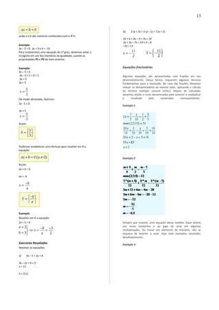 onde a e b são números conhecidos com a 0.
Exemplo:
3x – 5 = 0 (a = 3 e b = –5)
Para resolvermos uma equação do 1º grau, devemos isolar a
incógnita em um dos membros da igualdade, usando as
propriedades P1 e P2 do item anterior.
Exemplo:
3x – 5 = 0
3x - 5 + 5 = 0 + 5
3x = 5
3x = 5
De modo abreviado, fazemos:
3x - 5 = 0
3x = 5
Assim:
Podemos estabelecer uma fórmula para resolver em R a
equação:
Assim:
ax + b = 0
ax = -b
Exemplo:
Resolver em R a equação:
2x + 5 = 0
Exercícios Resolvidos
Resolver as equações:
a) 3x – 5 = 2x + 6
3x – 2x = 6 + 5
x = 11
S = {11}
b) 2 (x + 3) + 3 (x – 1) = 7 (x + 2)
2x + 6 + 3x – 3 = 7x + 14
2x + 3x – 7x = 14 + 3 – 6
–2x = 11
Equações fracionárias
Algumas equações são apresentadas com frações em seu
desenvolvimento. Dessa forma, requerem algumas técnicas
fundamentais para a resolução. No caso das frações, devemos
reduzir os denominadores ao mesmo valor, aplicando o cálculo
do mínimo múltiplo comum (mmc). Depois de calculado,
devemos dividir o novo denominador pelo anterior e multiplicar
o resultado pelo numerador correspondente.
Exemplo 1
Exemplo 2
Sempre que resolver uma equação desse modelo, fique atento
aos sinais existentes e ao jogo de sinal em algumas
multiplicações. Ao trocar um elemento de membro, não se
esqueça de inverter o sinal. Veja mais exemplos resolvidos
detalhadamente:
Exemplo 3
13
 