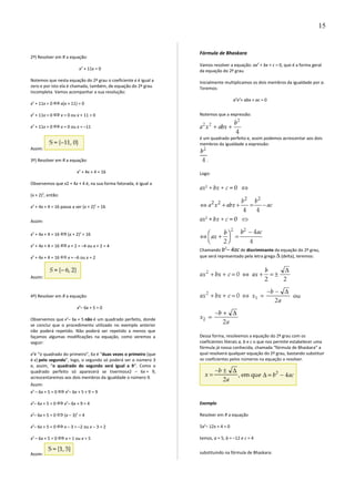 2º) Resolver em R a equação:
x2
+ 11x = 0
Notemos que nesta equação do 2º grau o coeficiente c é igual a
zero e por isto ela é chamada, também, de equação do 2º grau
incompleta. Vamos acompanhar a sua resolução:
x2
+ 11x = 0 x(x + 11) = 0
x2
+ 11x = 0 x = 0 ou x + 11 = 0
x2
+ 11x = 0 x = 0 ou x = –11
Assim:
3º) Resolver em R a equação:
x2
+ 4x + 4 = 16
Observemos que x2 + 4x + 4 é, na sua forma fatorada, é igual a
(x + 2)2
, então:
x2
+ 4x + 4 = 16 passa a ser (x + 2)2
= 16
Assim:
x2
+ 4x + 4 = 16 (x + 2)2
= 16
x2
+ 4x + 4 = 16 x + 2 = –4 ou x + 2 = 4
x2
+ 4x + 4 = 16 x = –6 ou x = 2
Assim:
4º) Resolver em R a equação:
x2
– 6x + 5 = 0
Observemos que x2
– 6x + 5 não é um quadrado perfeito, donde
se conclui que o procedimento utilizado no exemplo anterior
não poderá repetido. Não poderá ser repetido a menos que
façamos algumas modificações na equação, como veremos a
seguir:
x2
é “o quadrado do primeiro”, 6x é “duas vezes o primeiro (que
é x) pelo segundo”, logo, o segundo só poderá ser o número 3
e, assim, “o quadrado do segundo será igual a 9”. Como o
quadrado perfeito só aparecerá se tivermosx2 – 6x + 9,
acrescentaremos aos dois membros da igualdade o número 9.
Assim:
x2
– 6x + 5 = 0 x2
– 6x + 5 + 9 = 9
x2
– 6x + 5 = 0 x2
– 6x + 9 = 4
x2
– 6x + 5 = 0 (x – 3)2
= 4
x2
– 6x + 5 = 0 x – 3 = –2 ou x – 3 = 2
x2
– 6x + 5 = 0 x = 1 ou x = 5
Assim:
Fórmula de Bhaskara
Vamos resolver a equação: ax2
+ bx + c = 0, que é a forma geral
da equação do 2º grau.
Inicialmente multiplicamos os dois membros da igualdade por a.
Teremos:
a2
x2
+ abx + ac = 0
Notemos que a expressão:
é um quadrado perfeito e, assim podemos acrescentar aos dois
membros da igualdade a expressão:
.
Logo:
Chamando b2
– 4ac de discriminante da equação do 2º grau,
que será representado pela letra grega (delta), teremos:
Dessa forma, resolvemos a equação do 2º grau com os
coeficientes literais a, b e c o que nos permite estabelecer uma
fórmula já nossa conhecida, chamada “fórmula de Bhaskara” a
qual resolverá qualquer equação do 2º grau, bastando substituir
os coeficientes pelos números na equação a resolver.
Exemplo
Resolver em R a equação
5x2
– 12x + 4 = 0
temos, a = 5, b = –12 e c = 4
substituindo na fórmula de Bhaskara:
15
 