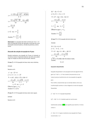 Observação: Se a equação não estiver na forma ax2
+ bx + c = 0
deve ser preparada através das operações conhecidas tais como
eliminação de denominadores, retirada de parênteses, dentre
outras.
Discussão das soluções da equação de 2º grau
Quando resolvemos uma equação do 2º grau, já colocada na
sua forma normal é importante observar que três casos podem
surgir em relação ao cálculo do discriminante. Observe:
1º caso: > 0 A equação terá duas raízes reais e distintas.
Exemplo
Resolver em R:
2º caso: = 0 A equação terá duas raízes reais e iguais.
Exemplo
Resolver em R:
3º caso: < 0 A equação não terá raízes reais.
Exemplo
Equações biquadradas
Equações biquadradas é uma equação escrita da seguinte forma
geral: ax4
+ bx2 + c = 0. Para resolver (encontrarmos as sua
raízes) é preciso transformá-las em uma equação do segundo
grau.
Para melhor compreensão veja no exemplo abaixo como essa
transformação acontece e como chegamos às raízes da equação
biquadrada.
y4
– 10y2
+ 9 = 0 → equação biquadrada
(y2
)2
– 10y2
+ 9 = 0 → também pode ser escrita assim.
Substituindo variáveis: y2
= x, isso significa que onde for y2
iremos
colocar x.
x2
– 10x + 9 = 0 → agora resolvemos essa equação do 2º grau
encontrando x` e x``
16
 